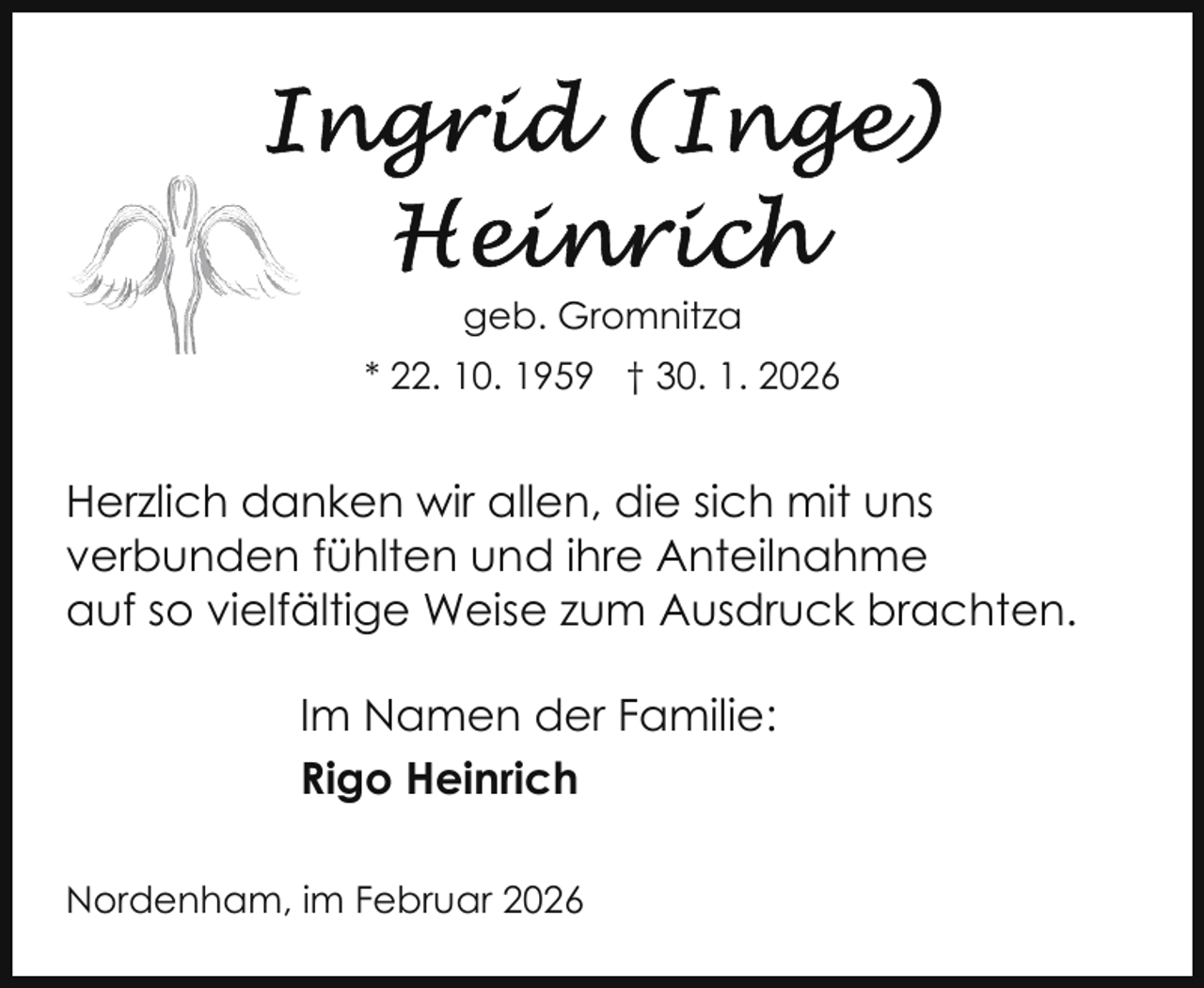 <p>geb. Gromnitza<br />* 22. 10. 1959 † 30. 1. 2026</p>
<p>Herzlich danken wir allen, die sich mit uns<br />verbunden fühlten und ihre Anteilnahme<br />auf so vielfältige Weise zum Ausdruck brachten.<br />Im Namen der Familie:<br />Rigo Heinrich<br />Nordenham, im Februar 2026</p>