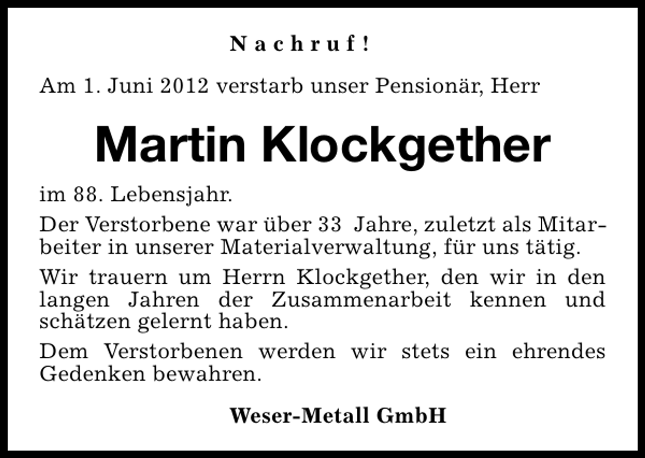 <p>Nachruf!<br />Am 1. Juni 2012 verstarb unser Pensionär, Herr</p><p>Martin Klockgether<br />im 88. Lebensjahr.<br />Der Verstorbene war über 33 Jahre, zuletzt als Mitarbeiter in unserer Materialverwaltung, für uns tätig.<br />Wir trauern um Herrn Klockgether, den wir in den<br />langen Jahren der Zusammenarbeit kennen und<br />schätzen gelernt haben.<br />Dem Verstorbenen werden wir stets ein ehrendes<br />Gedenken bewahren.<br />Weser-Metall GmbH</p>