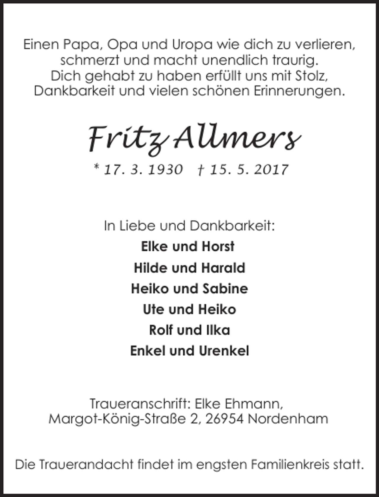 <p>Einen Papa, Opa und Uropa wie dich zu verlieren,<br />schmerzt und macht unendlich traurig.<br />Dich gehabt zu haben erfüllt uns mit Stolz,<br />Dankbarkeit und vielen schönen Erinnerungen.</p><p>Fritz Allmers<br />* 17. 3. 1930</p><p>† 15. 5. 2017</p><p>In Liebe und Dankbarkeit:<br />Elke und Horst<br />Hilde und Harald<br />Heiko und Sabine<br />Ute und Heiko<br />Rolf und Ilka<br />Enkel und Urenkel</p><p>Traueranschrift: Elke Ehmann,<br />Margot-König-Straße 2, 26954 Nordenham<br />Die Trauerandacht findet im engsten Familienkreis statt.</p>