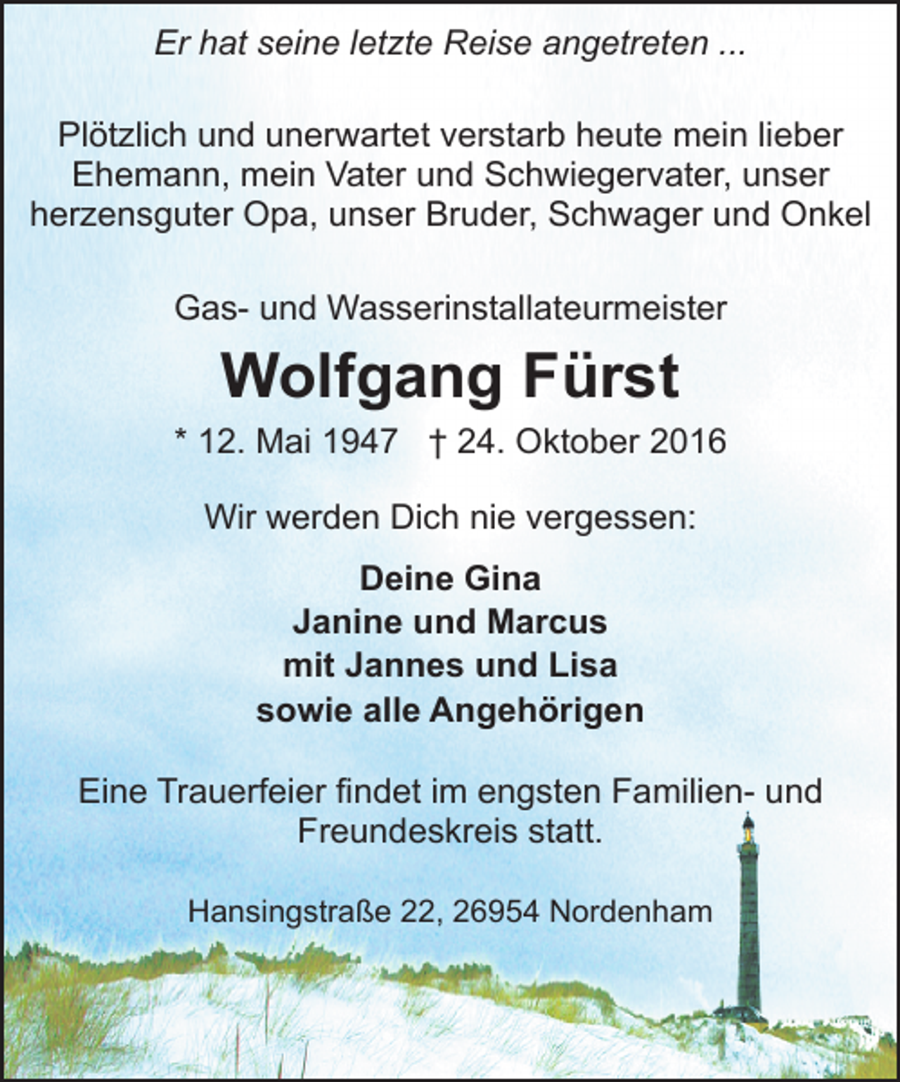 <p>Er hat seine letzte Reise angetreten ...<br />Plötzlich und unerwartet verstarb heute mein lieber<br />Ehemann, mein Vater und Schwiegervater, unser<br />herzensguter Opa, unser Bruder, Schwager und Onkel<br />Gas- und Wasserinstallateurmeister</p><p>Wolfgang Fürst<br />* 12. Mai 1947 † 24. Oktober 2016<br />Wir werden Dich nie vergessen:<br />Deine Gina<br />Janine und Marcus<br />mit Jannes und Lisa<br />sowie alle Angehörigen<br />Eine Trauerfeier findet im engsten Familien- und<br />Freundeskreis statt.<br />Hansingstraße 22, 26954 Nordenham</p>