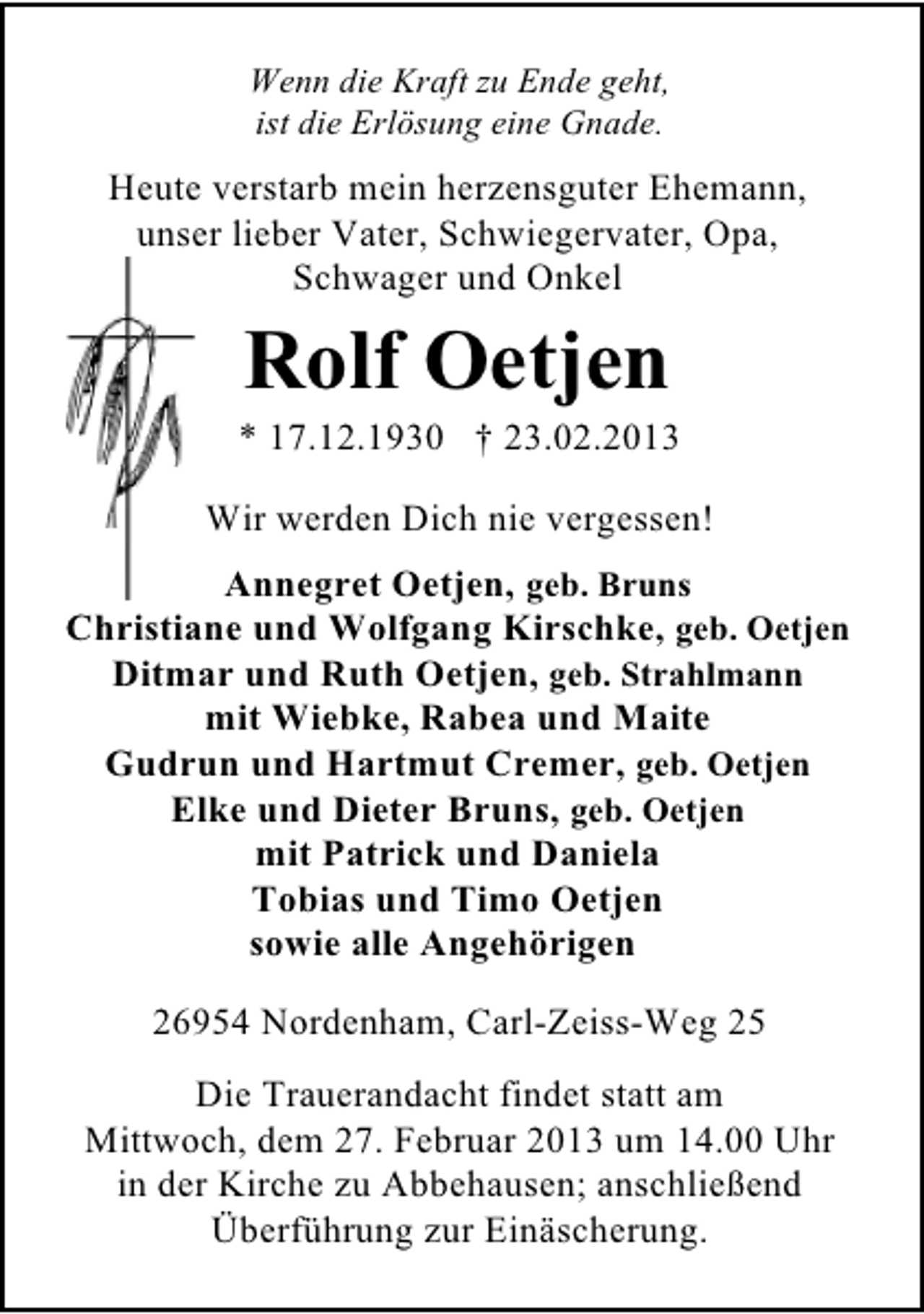 <p>Wenn die Kraft zu Ende geht,<br />ist die Erlösung eine Gnade.</p><p>Heute verstarb mein herzensguter Ehemann,<br />unser lieber Vater, Schwiegervater, Opa,<br />Schwager und Onkel</p><p>Rolf Oetjen</p><p>* 17.12.1930 † 23.02.2013<br />Wir werden Dich nie vergessen!<br />Annegret Oetjen, geb. Bruns<br />Christiane und Wolfgang Kirschke, geb. Oetjen<br />Ditmar und Ruth Oetjen, geb. Strahlmann<br />mit Wiebke, Rabea und Maite<br />Gudrun und Hartmut Cremer, geb. Oetjen<br />Elke und Dieter Bruns, geb. Oetjen<br />mit Patrick und Daniela<br />Tobias und Timo Oetjen<br />sowie alle Angehörigen<br />26954 Nordenham, Carl-Zeiss-Weg 25<br />Die Trauerandacht findet statt am<br />Mittwoch, dem 27. Februar 2013 um 14.00 Uhr<br />in der Kirche zu Abbehausen; anschließend<br />Überführung zur Einäscherung.</p>