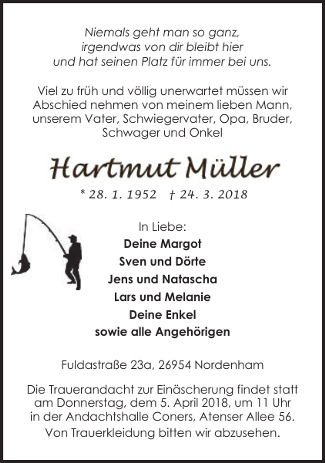 <p>Niemals geht man so ganz,<br />irgendwas von dir bleibt hier<br />und hat seinen Platz für immer bei uns.<br />Viel zu früh und völlig unerwartet müssen wir<br />Abschied nehmen von meinem lieben Mann,<br />unserem Vater, Schwiegervater, Opa, Bruder,<br />Schwager und Onkel</p><p>* 28. 1. 1952</p><p>† 24. 3. 2018</p><p>In Liebe:<br />Deine Margot<br />Sven und Dörte<br />Jens und Natascha<br />Lars und Melanie<br />Deine Enkel<br />sowie alle Angehörigen<br />Fuldastraße 23a, 26954 Nordenham<br />Die Trauerandacht zur Einäscherung findet statt<br />am Donnerstag, dem 5. April 2018, um 11 Uhr<br />in der Andachtshalle Coners, Atenser Allee 56.<br />Von Trauerkleidung bitten wir abzusehen.</p>