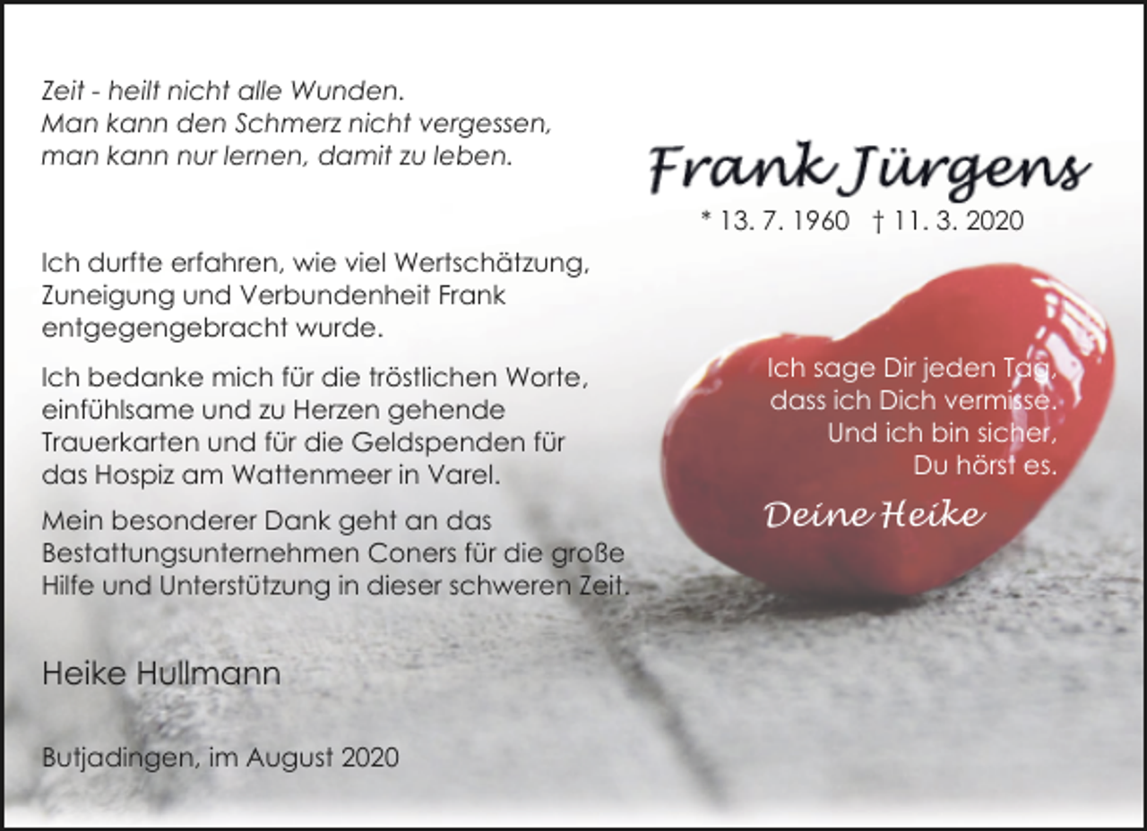<p>Zeit - heilt nicht alle Wunden.<br />Man kann den Schmerz nicht vergessen,<br />man kann nur lernen, damit zu leben.<br />* 13. 7. 1960 † 11. 3. 2020<br />Ich durfte erfahren, wie viel Wertschätzung,<br />Zuneigung und Verbundenheit Frank<br />entgegengebracht wurde.<br />Ich bedanke mich für die tröstlichen Worte,<br />einfühlsame und zu Herzen gehende<br />Trauerkarten und für die Geldspenden für<br />das Hospiz am Wattenmeer in Varel.</p>
<p>Ich sage Dir jeden Tag,<br />dass ich Dich vermisse.<br />Und ich bin sicher,<br />Du hörst es.</p>
<p>Mein besonderer Dank geht an das<br />Bestattungsunternehmen Coners für die große<br />Hilfe und Unterstützung in dieser schweren Zeit.</p>
<p>Deine Heike</p>
<p>Heike Hullmann<br />Butjadingen, im August 2020</p>