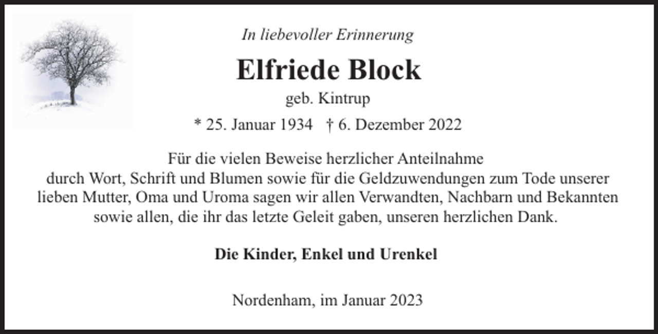 <p>In liebevoller Erinnerung</p><p>Elfriede Block<br />geb. Kintrup</p><p>* 25. Januar 1934 † 6. Dezember 2022<br />Für die vielen Beweise herzlicher Anteilnahme<br />durch Wort, Schrift und Blumen sowie für die Geldzuwendungen zum Tode unserer<br />lieben Mutter, Oma und Uroma sagen wir allen Verwandten, Nachbarn und Bekannten<br />sowie allen, die ihr das letzte Geleit gaben, unseren herzlichen Dank.<br />Die Kinder, Enkel und Urenkel<br />Nordenham, im Januar 2023</p>