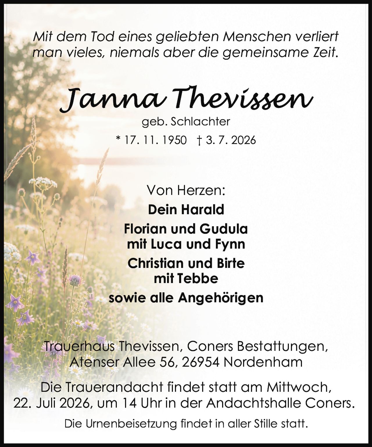 <p><i>Mit dem Tod eines geliebten Menschen verliert man vieles, niemals aber die gemeinsame Zeit.</i></p><p><strong>Tanna Thevissen</strong><br>geb. Schlachter<br>* 17. 11. 1950 † 3. 7. 2026</p><p>Von Herzen:<br><strong>Dein Harald</strong><br>Florian und Gudula<br>mit Luca und Fynn<br>Christian und Birte<br>mit Tebbe<br>sowie alle Angehörigen</p><p>Trauerhaus Thevissen, Coners Bestattungen,<br>Atenser Allee 56, 26954 Nordenham</p><p>Die Trauerandacht findet statt am Mittwoch,<br>22. Juli 2026, um 14 Uhr in der Andachtshalle Coners.<br>Die Urnenbeisetzung findet in aller Stille statt.</p>