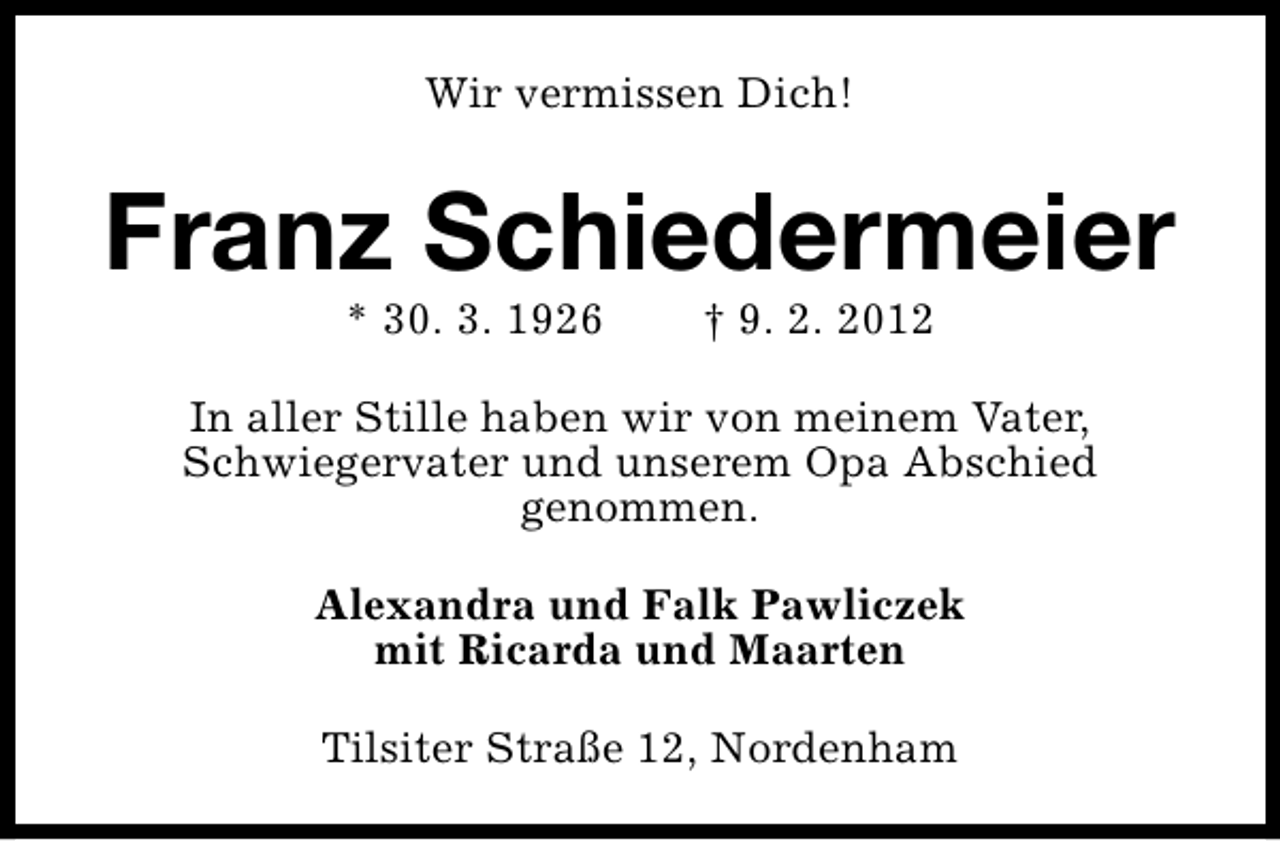 <p>Wir vermissen Dich!</p>
<p>Franz Schiedermeier<br />* 30. 3. 1926</p>
<p>† 9. 2. 2012</p>
<p>In aller Stille haben wir von meinem Vater,<br />Schwiegervater und unserem Opa Abschied<br />genommen.<br />Alexandra und Falk Pawliczek<br />mit Ricarda und Maarten<br />Tilsiter Straße 12, Nordenham</p>