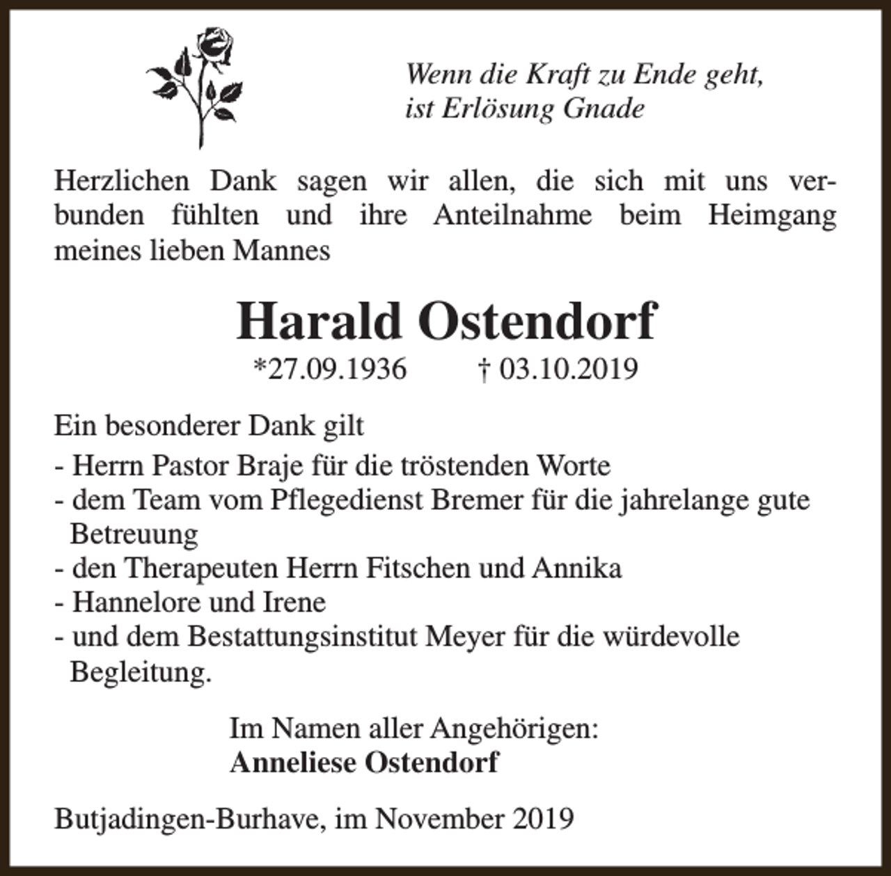 <p>Wenn die Kraft zu Ende geht,<br />ist Erlösung Gnade<br />Herzlichen Dank sagen wir allen, die sich mit uns verbunden fühlten und ihre Anteilnahme beim Heimgang<br />meines lieben Mannes</p><p>Harald Ostendorf<br />*27.09.1936</p><p>† 03.10.2019</p><p>Ein besonderer Dank gilt<br />- Herrn Pastor Braje für die tröstenden Worte<br />- dem Team vom Pflegedienst Bremer für die jahrelange gute<br />Betreuung<br />- den Therapeuten Herrn Fitschen und Annika<br />- Hannelore und Irene<br />- und dem Bestattungsinstitut Meyer für die würdevolle<br />Begleitung.<br />Im Namen aller Angehörigen:<br />Anneliese Ostendorf<br />Butjadingen-Burhave, im November 2019</p>