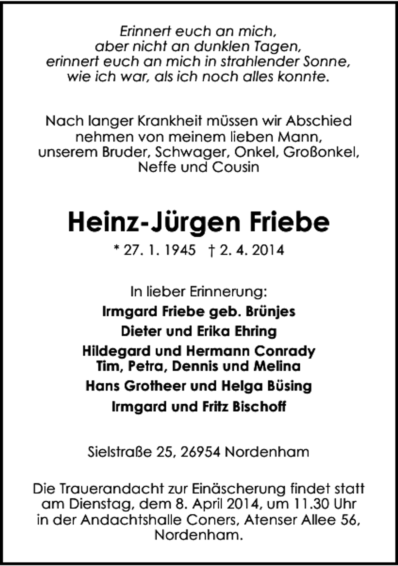 <p>Erinnert euch an mich,<br />aber nicht an dunklen Tagen,<br />erinnert euch an mich in strahlender Sonne,<br />wie ich war, als ich noch alles konnte.<br />Nach langer Krankheit müssen wir Abschied<br />nehmen von meinem lieben Mann,<br />unserem Bruder, Schwager, Onkel, Großonkel,<br />Neffe und Cousin</p><p>Heinz-Jürgen Friebe<br />* 27. 1. 1945 † 2. 4. 2014<br />In lieber Erinnerung:<br />Irmgard Friebe geb. Brünjes<br />Dieter und Erika Ehring<br />Hildegard und Hermann Conrady<br />Tim, Petra, Dennis und Melina<br />Hans Grotheer und Helga Büsing<br />Irmgard und Fritz Bischoff<br />Sielstraße 25, 26954 Nordenham<br />Die Trauerandacht zur Einäscherung findet statt<br />am Dienstag, dem 8. April 2014, um 11.30 Uhr<br />in der Andachtshalle Coners, Atenser Allee 56,<br />Nordenham.</p>