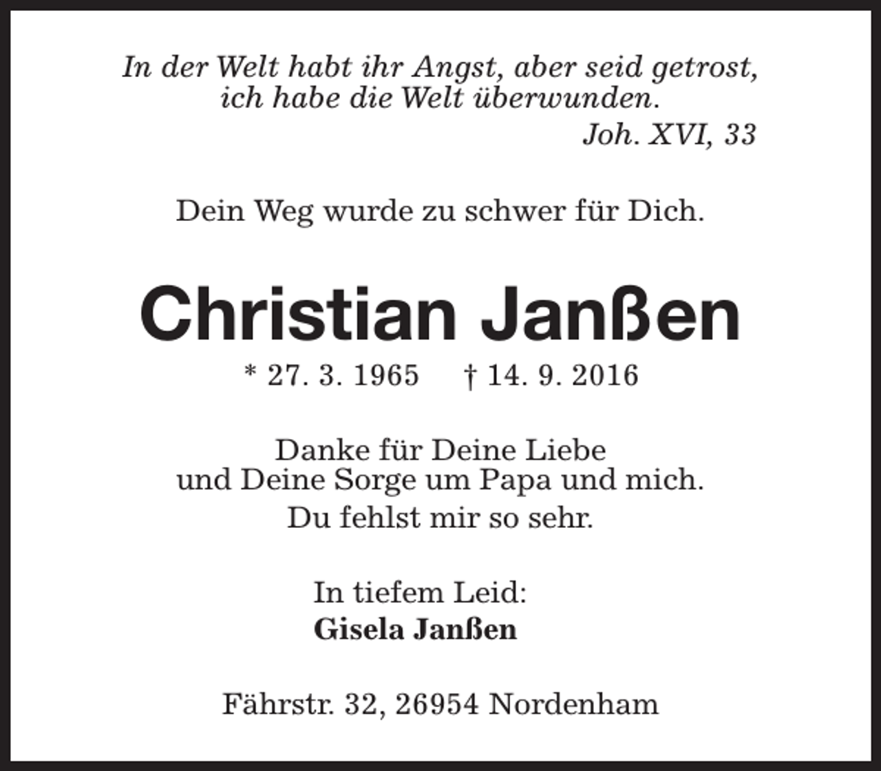 <p>In der Welt habt ihr Angst, aber seid getrost,<br />ich habe die Welt überwunden.<br />Joh. XVI, 33<br />Dein Weg wurde zu schwer für Dich.</p><p>Christian Janßen<br />* 27. 3. 1965</p><p>† 14. 9. 2016</p><p>Danke für Deine Liebe<br />und Deine Sorge um Papa und mich.<br />Du fehlst mir so sehr.<br />In tiefem Leid:<br />Gisela Janßen<br />Fährstr. 32, 26954 Nordenham</p>
