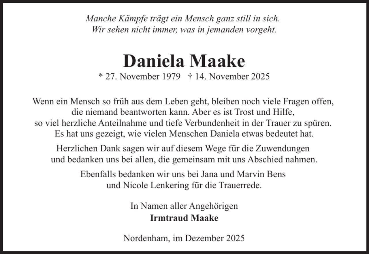 <p>Manche Kämpfe trägt ein Mensch ganz still in sich.<br />Wir sehen nicht immer, was in jemanden vorgeht.</p><p>Daniela Maake</p><p>* 27. November 1979 † 14. November 2025<br />Wenn ein Mensch so früh aus dem Leben geht, bleiben noch viele Fragen offen,<br />die niemand beantworten kann. Aber es ist Trost und Hilfe,<br />so viel herzliche Anteilnahme und tiefe Verbundenheit in der Trauer zu spüren.<br />Es hat uns gezeigt, wie vielen Menschen Daniela etwas bedeutet hat.<br />Herzlichen Dank sagen wir auf diesem Wege für die Zuwendungen<br />und bedanken uns bei allen, die gemeinsam mit uns Abschied nahmen.<br />Ebenfalls bedanken wir uns bei Jana und Marvin Bens<br />und Nicole Lenkering für die Trauerrede.<br />In Namen aller Angehörigen<br />Irmtraud Maake<br />Nordenham, im Dezember 2025</p>