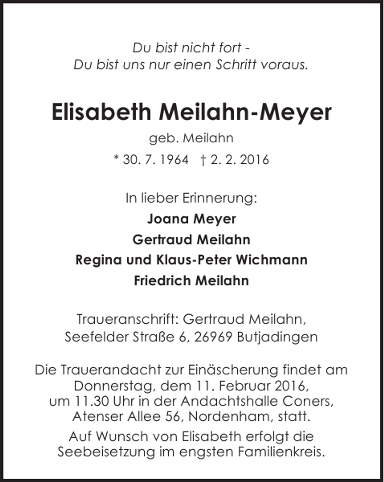 <p>Du bist nicht fort Du bist uns nur einen Schritt voraus.</p><p>Elisabeth Meilahn-Meyer<br />geb. Meilahn<br />* 30. 7. 1964 † 2. 2. 2016</p><p>In lieber Erinnerung:<br />Joana Meyer<br />Gertraud Meilahn<br />Regina und Klaus-Peter Wichmann<br />Friedrich Meilahn<br />Traueranschrift: Gertraud Meilahn,<br />Seefelder Straße 6, 26969 Butjadingen<br />Die Trauerandacht zur Einäscherung findet am<br />Donnerstag, dem 11. Februar 2016,<br />um 11.30 Uhr in der Andachtshalle Coners,<br />Atenser Allee 56, Nordenham, statt.<br />Auf Wunsch von Elisabeth erfolgt die<br />Seebeisetzung im engsten Familienkreis.</p>