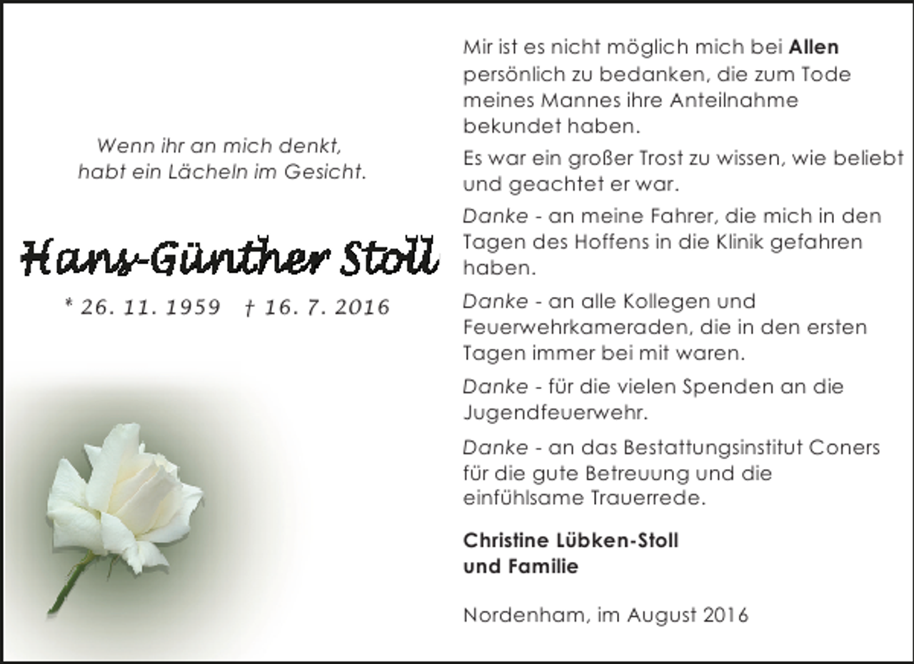 <p>Wenn ihr an mich denkt,<br />habt ein Lächeln im Gesicht.</p><p>* 26. 11. 1959</p><p>† 16. 7. 2016</p><p>Mir ist es nicht möglich mich bei Allen<br />persönlich zu bedanken, die zum Tode<br />meines Mannes ihre Anteilnahme<br />bekundet haben.<br />Es war ein großer Trost zu wissen, wie beliebt<br />und geachtet er war.<br />Danke - an meine Fahrer, die mich in den<br />Tagen des Hoffens in die Klinik gefahren<br />haben.<br />Danke - an alle Kollegen und<br />Feuerwehrkameraden, die in den ersten<br />Tagen immer bei mit waren.<br />Danke - für die vielen Spenden an die<br />Jugendfeuerwehr.<br />Danke - an das Bestattungsinstitut Coners<br />für die gute Betreuung und die<br />einfühlsame Trauerrede.<br />Christine Lübken-Stoll<br />und Familie<br />Nordenham, im August 2016</p>