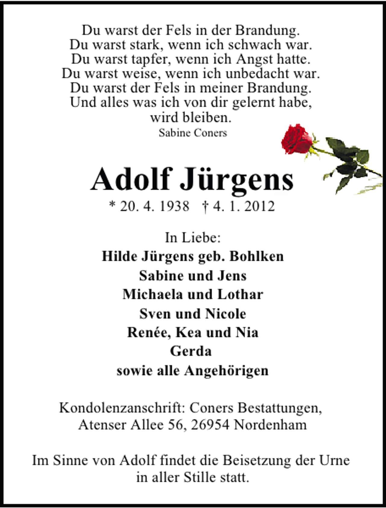 <p>Du warst der Fels in der Brandung.<br />Du warst stark, wenn ich schwach war.<br />Du warst tapfer, wenn ich Angst hatte.<br />Du warst weise, wenn ich unbedacht war.<br />Du warst der Fels in meiner Brandung.<br />Und alles was ich von dir gelernt habe,<br />wird bleiben.<br />Sabine Coners</p><p>Adolf Jürgens<br />* 20. 4. 1938 † 4. 1. 2012</p><p>In Liebe:<br />Hilde Jürgens geb. Bohlken<br />Sabine und Jens<br />Michaela und Lothar<br />Sven und Nicole<br />Renée, Kea und Nia<br />Gerda<br />sowie alle Angehörigen<br />Kondolenzanschrift: Coners Bestattungen,<br />Atenser Allee 56, 26954 Nordenham<br />Im Sinne von Adolf findet die Beisetzung der Urne<br />in aller Stille statt.</p>