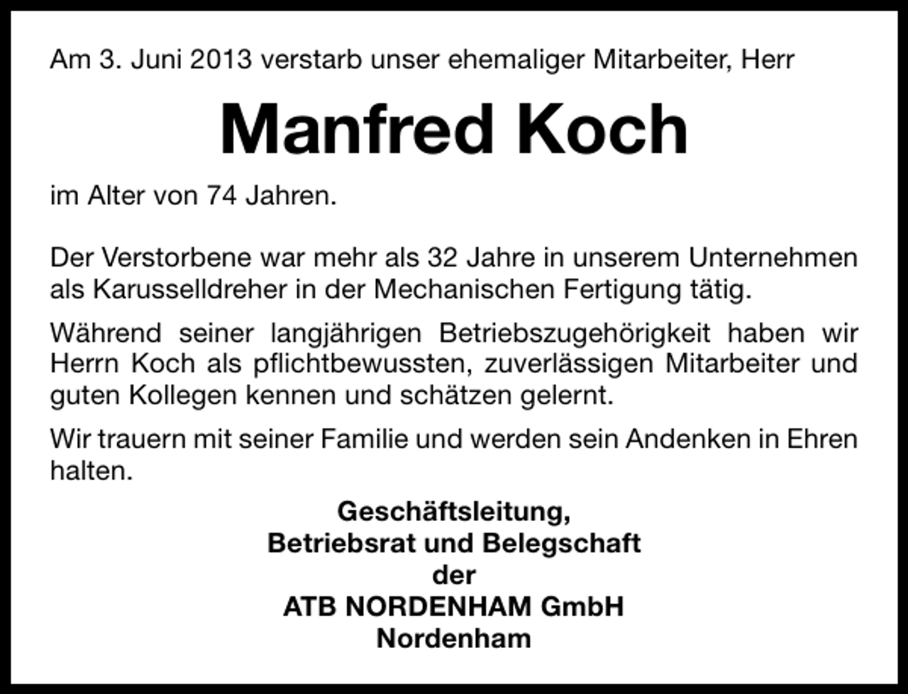 <p>Am 3. Juni 2013 verstarb unser ehemaliger Mitarbeiter, Herr</p><p>Manfred Koch<br />im Alter von 74 Jahren.<br />Der Verstorbene war mehr als 32 Jahre in unserem Unternehmen<br />als Karusselldreher in der Mechanischen Fertigung tätig.<br />Während seiner langjährigen Betriebszugehörigkeit haben wir<br />Herrn Koch als pﬂichtbewussten, zuverlässigen Mitarbeiter und<br />guten Kollegen kennen und schätzen gelernt.<br />Wir trauern mit seiner Familie und werden sein Andenken in Ehren<br />halten.<br />Geschäftsleitung,<br />Betriebsrat und Belegschaft<br />der<br />ATB NORDENHAM GmbH<br />Nordenham</p>