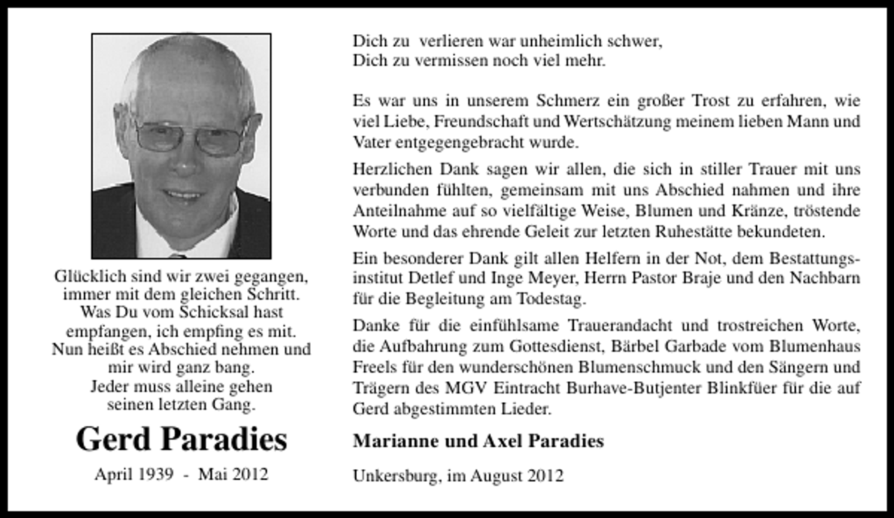 <p>Dich zu verlieren war unheimlich schwer,<br />Dich zu vermissen noch viel mehr.</p><p>Glücklich sind wir zwei gegangen,<br />immer mit dem gleichen Schritt.<br />Was Du vom Schicksal hast<br />empfangen, ich empﬁng es mit.<br />Nun heißt es Abschied nehmen und<br />mir wird ganz bang.<br />Jeder muss alleine gehen<br />seinen letzten Gang.</p><p>Gerd Paradies<br />April 1939 - Mai 2012</p><p>Es war uns in unserem Schmerz ein großer Trost zu erfahren, wie<br />viel Liebe, Freundschaft und Wertschätzung meinem lieben Mann und<br />Vater entgegengebracht wurde.<br />Herzlichen Dank sagen wir allen, die sich in stiller Trauer mit uns<br />verbunden fühlten, gemeinsam mit uns Abschied nahmen und ihre<br />Anteilnahme auf so vielfältige Weise, Blumen und Kränze, tröstende<br />Worte und das ehrende Geleit zur letzten Ruhestätte bekundeten.<br />Ein besonderer Dank gilt allen Helfern in der Not, dem Bestattungsinstitut Detlef und Inge Meyer, Herrn Pastor Braje und den Nachbarn<br />für die Begleitung am Todestag.<br />Danke für die einfühlsame Trauerandacht und trostreichen Worte,<br />die Aufbahrung zum Gottesdienst, Bärbel Garbade vom Blumenhaus<br />Freels für den wunderschönen Blumenschmuck und den Sängern und<br />Trägern des MGV Eintracht Burhave-Butjenter Blinkfüer für die auf<br />Gerd abgestimmten Lieder.</p><p>Marianne und Axel Paradies<br />Unkersburg, im August 2012</p>