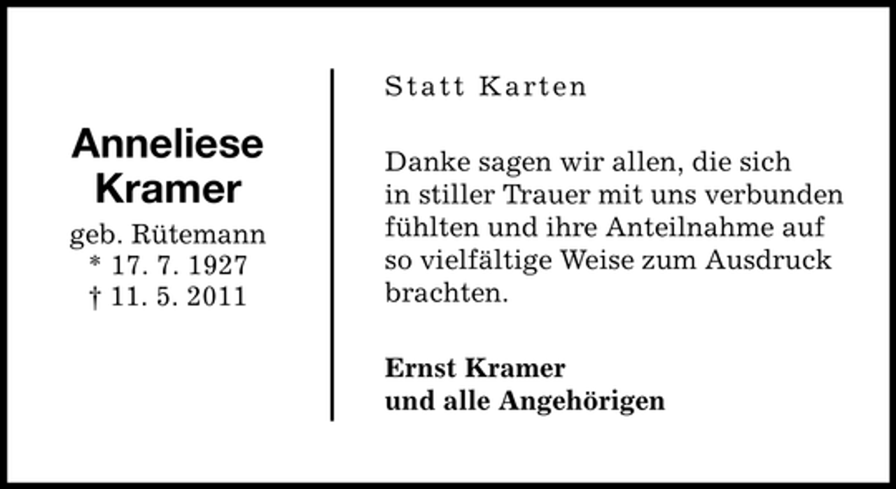 <p>Statt Karten</p><p>Anneliese<br />Kramer<br />geb. Rütemann<br />* 17. 7. 1927<br />† 11. 5. 2011</p><p>Danke sagen wir allen, die sich<br />in stiller Trauer mit uns verbunden<br />fühlten und ihre Anteilnahme auf<br />so vielfältige Weise zum Ausdruck<br />brachten.<br />Ernst Kramer<br />und alle Angehörigen</p>
