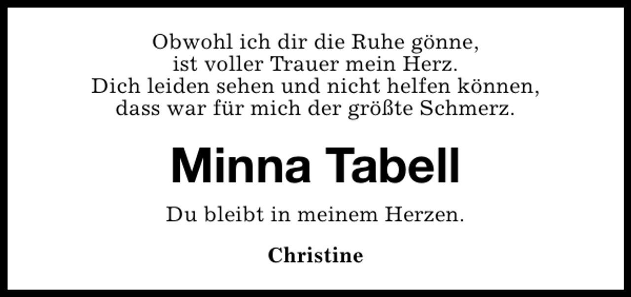 <p>Obwohl ich dir die Ruhe gönne,<br />ist voller Trauer mein Herz.<br />Dich leiden sehen und nicht helfen können,<br />dass war für mich der größte Schmerz.</p><p>Minna Tabell<br />Du bleibt in meinem Herzen.<br />Christine</p>