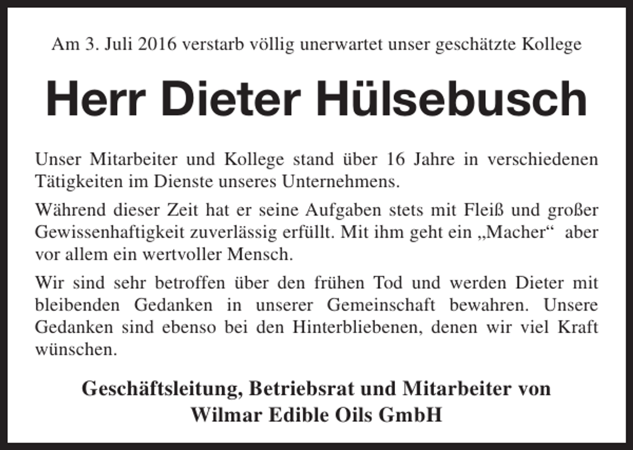 <p>Am 3. Juli 2016 verstarb völlig unerwartet unser geschätzte Kollege</p><p>Herr Dieter Hülsebusch<br />Unser Mitarbeiter und Kollege stand über 16 Jahre in verschiedenen<br />Tätigkeiten im Dienste unseres Unternehmens.<br />Während dieser Zeit hat er seine Aufgaben stets mit Fleiß und großer<br />Gewissenhaftigkeit zuverlässig erfüllt. Mit ihm geht ein „Macher“ aber<br />vor allem ein wertvoller Mensch.<br />Wir sind sehr betroffen über den frühen Tod und werden Dieter mit<br />bleibenden Gedanken in unserer Gemeinschaft bewahren. Unsere<br />Gedanken sind ebenso bei den Hinterbliebenen, denen wir viel Kraft<br />wünschen.</p><p>Geschäftsleitung, Betriebsrat und Mitarbeiter von<br />Wilmar Edible Oils GmbH</p>