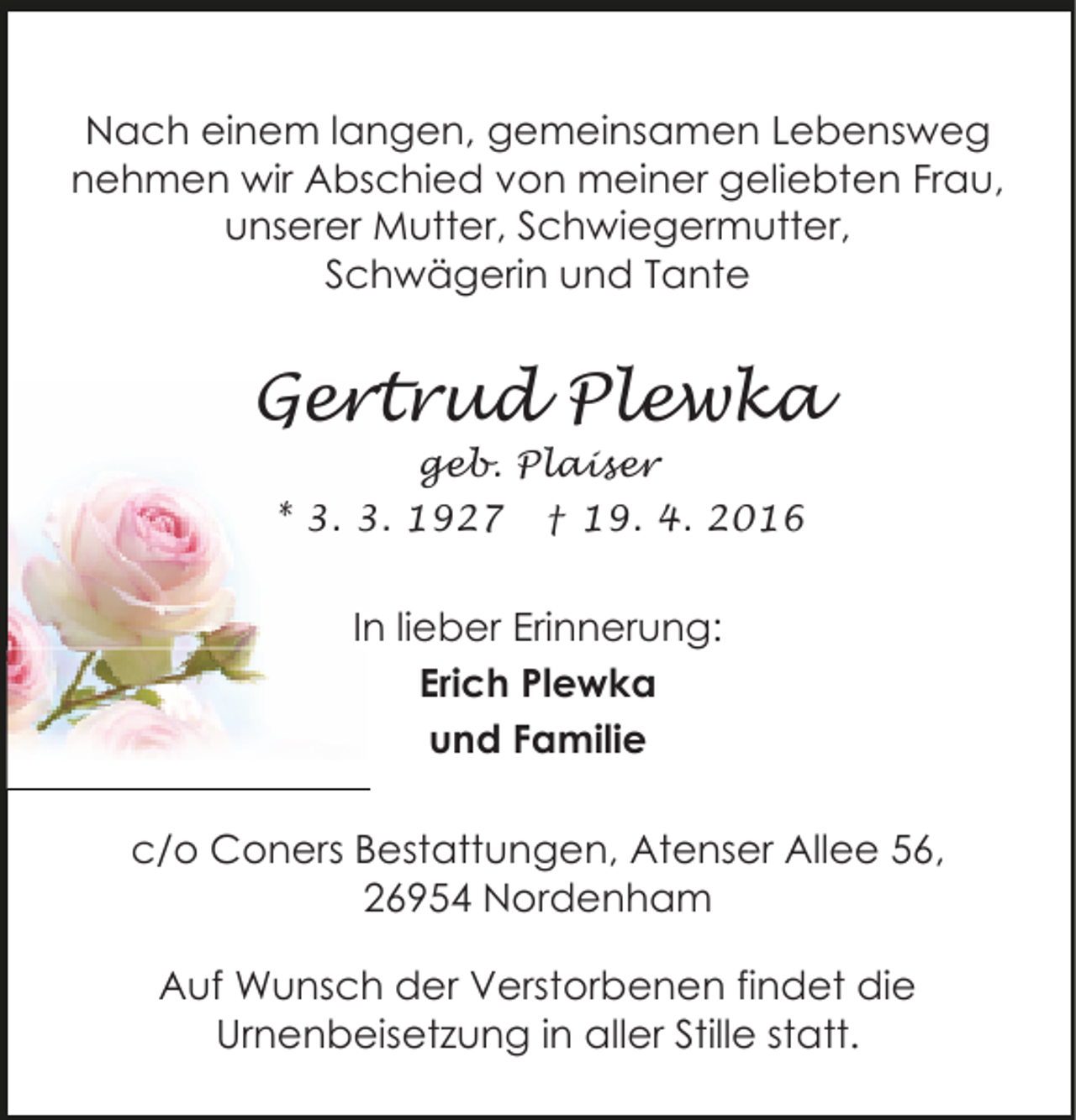 <p>Nach einem langen, gemeinsamen Lebensweg<br />nehmen wir Abschied von meiner geliebten Frau,<br />unserer Mutter, Schwiegermutter,<br />Schwägerin und Tante</p><p>Gertrud Plewka<br />geb. Plaiser<br />* 3. 3. 1927 † 19. 4. 2016</p><p>In lieber Erinnerung:<br />Erich Plewka<br />und Familie<br />c/o Coners Bestattungen, Atenser Allee 56,<br />26954 Nordenham<br />Auf Wunsch der Verstorbenen findet die<br />Urnenbeisetzung in aller Stille statt.</p>