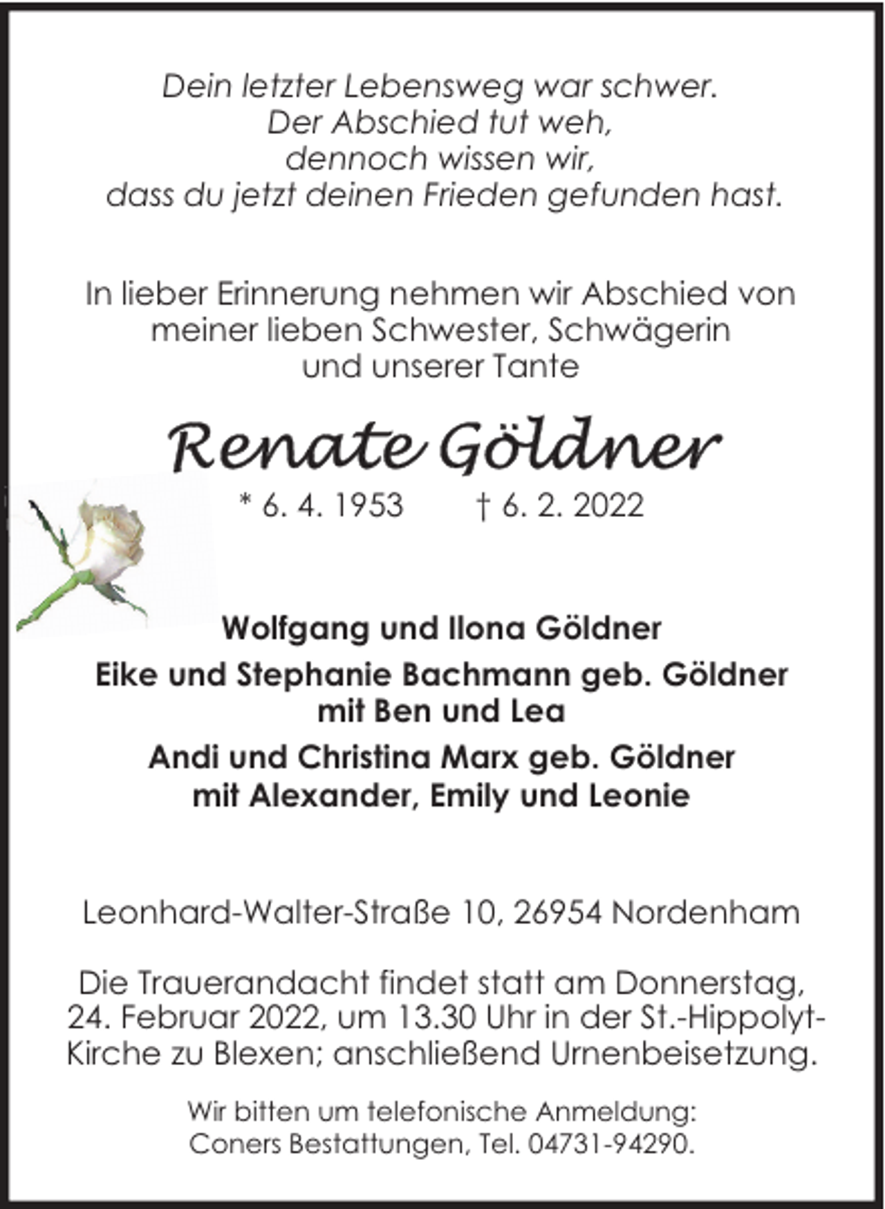 <p>Dein letzter Lebensweg war schwer.<br />Der Abschied tut weh,<br />dennoch wissen wir,<br />dass du jetzt deinen Frieden gefunden hast.<br />In lieber Erinnerung nehmen wir Abschied von<br />meiner lieben Schwester, Schwägerin<br />und unserer Tante</p>
<p>* 6. 4. 1953</p>
<p>† 6. 2. 2022</p>
<p>Wolfgang und Ilona Göldner<br />Eike und Stephanie Bachmann geb. Göldner<br />mit Ben und Lea<br />Andi und Christina Marx geb. Göldner<br />mit Alexander, Emily und Leonie<br />Leonhard-Walter-Straße 10, 26954 Nordenham<br />Die Trauerandacht findet statt am Donnerstag,<br />24. Februar 2022, um 13.30 Uhr in der St.-HippolytKirche zu Blexen; anschließend Urnenbeisetzung.<br />Wir bitten um telefonische Anmeldung:<br />Coners Bestattungen, Tel. 04731-94290.</p>
