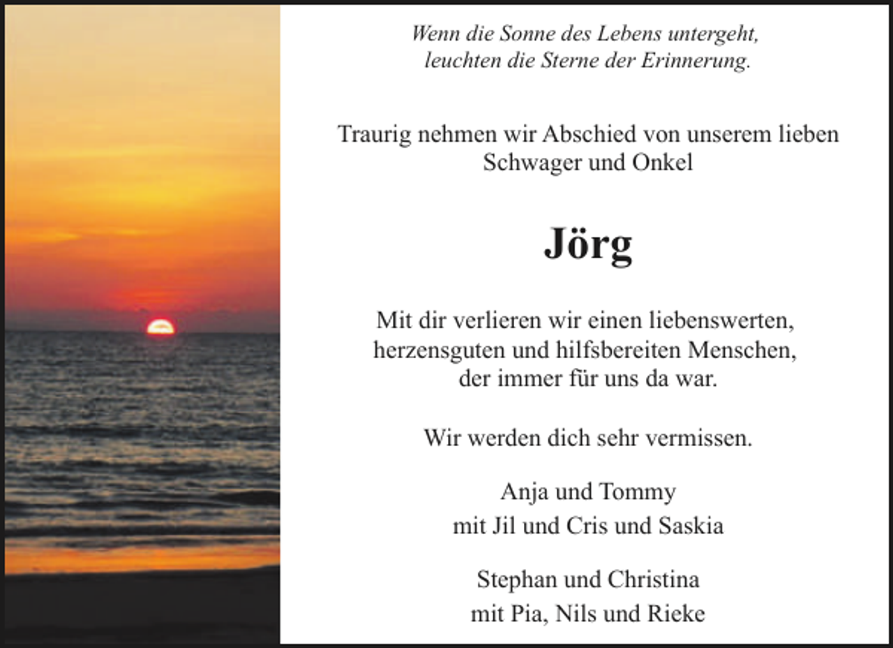 <p>Wenn die Sonne des Lebens untergeht,<br />leuchten die Sterne der Erinnerung.</p><p>Traurig nehmen wir Abschied von unserem lieben<br />Schwager und Onkel</p><p>Jörg<br />Mit dir verlieren wir einen liebenswerten,<br />herzensguten und hilfsbereiten Menschen,<br />der immer für uns da war.<br />Wir werden dich sehr vermissen.<br />Anja und Tommy<br />mit Jil und Cris und Saskia<br />Stephan und Christina<br />mit Pia, Nils und Rieke</p>