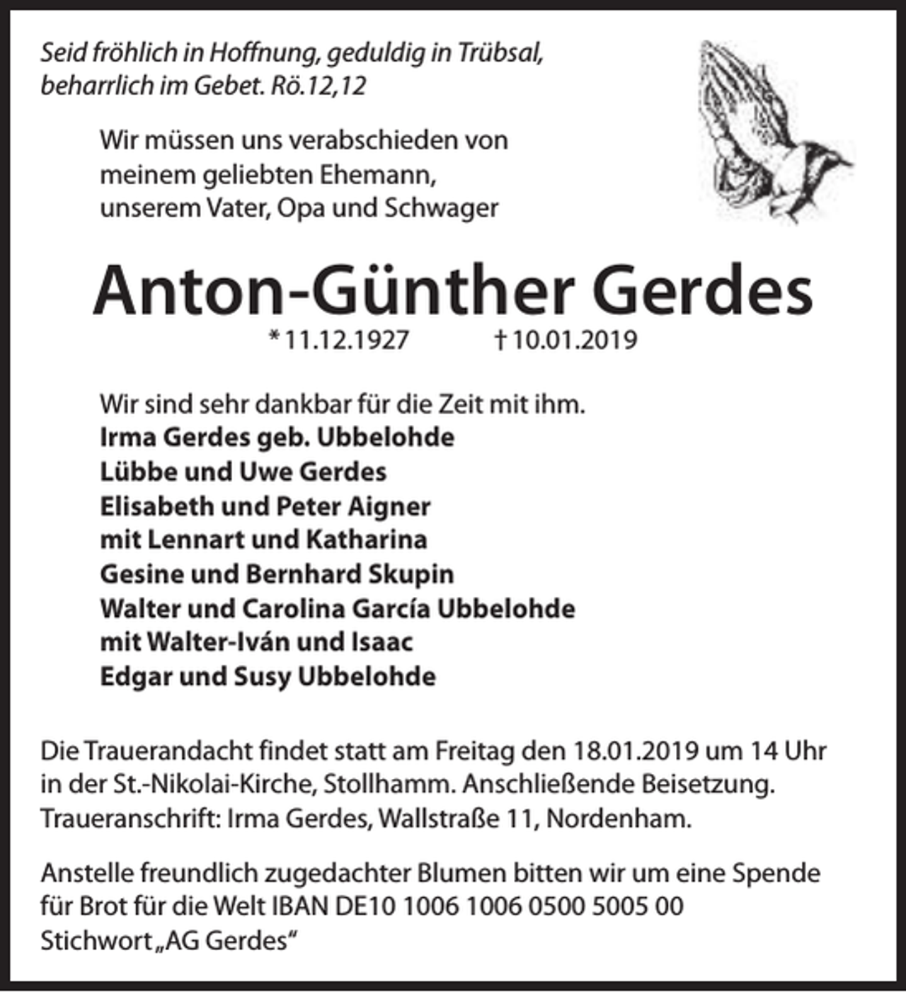 <p>Seid fröhlich in Hoffnung, geduldig in Trübsal,<br />beharrlich im Gebet. Rö.12,12<br />Wir müssen uns verabschieden von<br />meinem geliebten Ehemann,<br />unserem Vater, Opa und Schwager</p><p>Anton-Günther Gerdes<br />* 11.12.1927</p><p>† 10.01.2019</p><p>Wir sind sehr dankbar für die Zeit mit ihm.<br />Irma Gerdes geb. Ubbelohde<br />Lübbe und Uwe Gerdes<br />Elisabeth und Peter Aigner<br />mit Lennart und Katharina<br />Gesine und Bernhard Skupin<br />Walter und Carolina García Ubbelohde<br />mit Walter-Iván und Isaac<br />Edgar und Susy Ubbelohde<br />Die Trauerandacht findet statt am Freitag den 18.01.2019 um 14 Uhr<br />in der St.-Nikolai-Kirche, Stollhamm. Anschließende Beisetzung.<br />Traueranschrift: Irma Gerdes, Wallstraße 11, Nordenham.<br />Anstelle freundlich zugedachter Blumen bitten wir um eine Spende<br />für Brot für die Welt IBAN DE06 1006 05 00<br />Stichwort„AG Gerdes“</p>