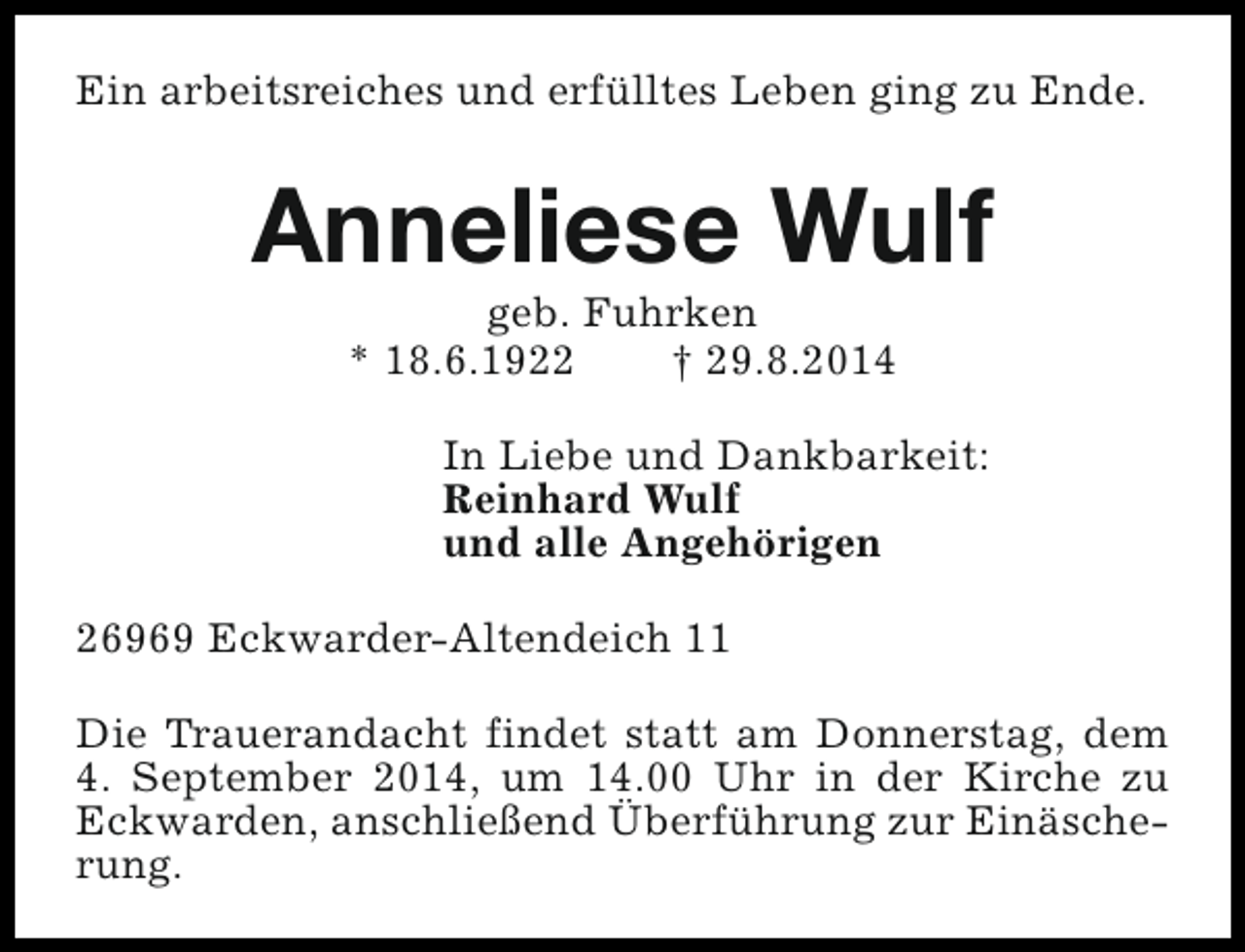 <p>Ein arbeitsreiches und erfülltes Leben ging zu Ende.</p><p>Anneliese Wulf<br />geb. Fuhrken<br />* 18.6.1922<br />† 29.8.2014</p><p>In Liebe und Dankbarkeit:<br />Reinhard Wulf<br />und alle Angehörigen<br />26969 Eckwarder-Altendeich 11<br />Die Trauerandacht findet statt am Donnerstag, dem<br />4. September 2014, um 14.00 Uhr in der Kirche zu<br />Eckwarden, anschließend Überführung zur Einäscherung.</p>