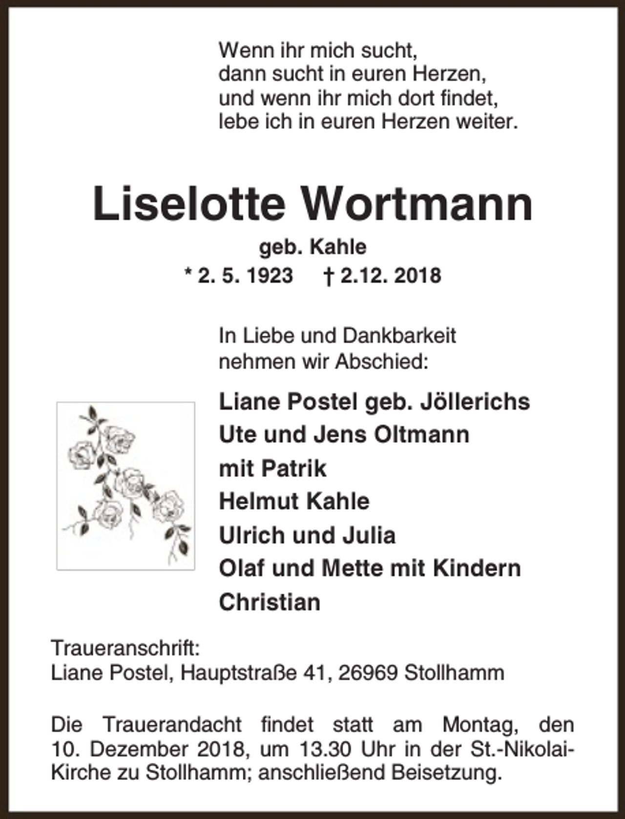 <p>Wenn ihr mich sucht,<br />dann sucht in euren Herzen,<br />und wenn ihr mich dort findet,<br />lebe ich in euren Herzen weiter.</p><p>Liselotte Wortmann<br />geb. Kahle<br />* 2. 5. 1923 † 2.12. 2018</p><p>In Liebe und Dankbarkeit<br />nehmen wir Abschied:</p><p>Liane Postel geb. Jöllerichs<br />Ute und Jens Oltmann<br />mit Patrik<br />Helmut Kahle<br />Ulrich und Julia<br />Olaf und Mette mit Kindern<br />Christian<br />Traueranschrift:<br />Liane Postel, Hauptstraße 41, 26969 Stollhamm<br />Die Trauerandacht findet statt am Montag, den<br />10. Dezember 2018, um 13.30 Uhr in der St.-NikolaiKirche zu Stollhamm; anschließend Beisetzung.</p>