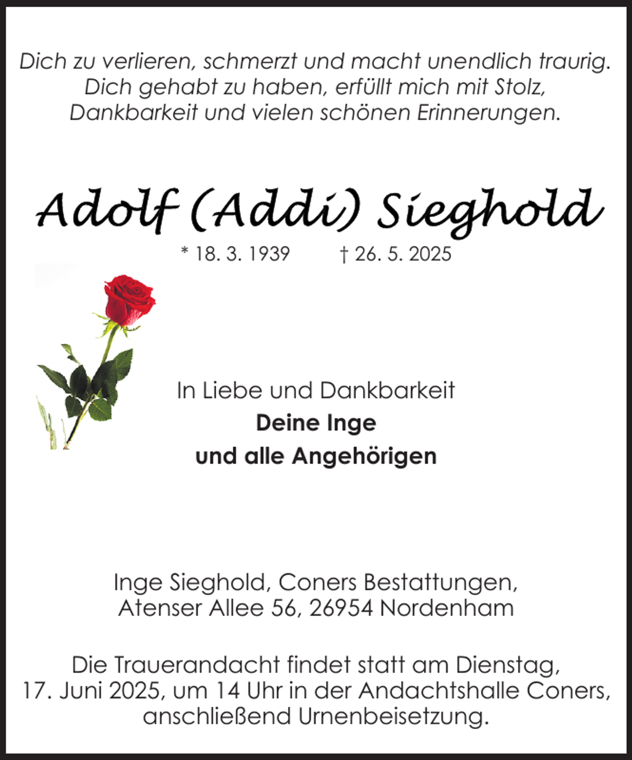 <p>Dich zu verlieren, schmerzt und macht unendlich traurig.<br />Dich gehabt zu haben, erfüllt mich mit Stolz,<br />Dankbarkeit und vielen schönen Erinnerungen.</p>
<p>* 18. 3. 1939</p>
<p>† 26. 5. 2025</p>
<p>In Liebe und Dankbarkeit<br />Deine Inge<br />und alle Angehörigen</p>
<p>Inge Sieghold, Coners Bestattungen,<br />Atenser Allee 56, 26954 Nordenham<br />Die Trauerandacht findet statt am Dienstag,<br />17. Juni 2025, um 14 Uhr in der Andachtshalle Coners,<br />anschließend Urnenbeisetzung.</p>