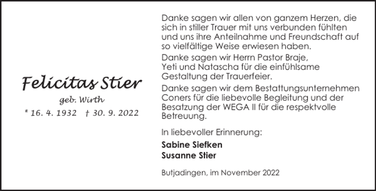 <p>geb. Wirth<br />* 16. 4. 1932</p><p>† 30. 9. 2022</p><p>Danke sagen wir allen von ganzem Herzen, die<br />sich in stiller Trauer mit uns verbunden fühlten<br />und uns ihre Anteilnahme und Freundschaft auf<br />so vielfältige Weise erwiesen haben.<br />Danke sagen wir Herrn Pastor Braje,<br />Yeti und Natascha für die einfühlsame<br />Gestaltung der Trauerfeier.<br />Danke sagen wir dem Bestattungsunternehmen<br />Coners für die liebevolle Begleitung und der<br />Besatzung der WEGA II für die respektvolle<br />Betreuung.<br />In liebevoller Erinnerung:<br />Sabine Siefken<br />Susanne Stier<br />Butjadingen, im November 2022</p>