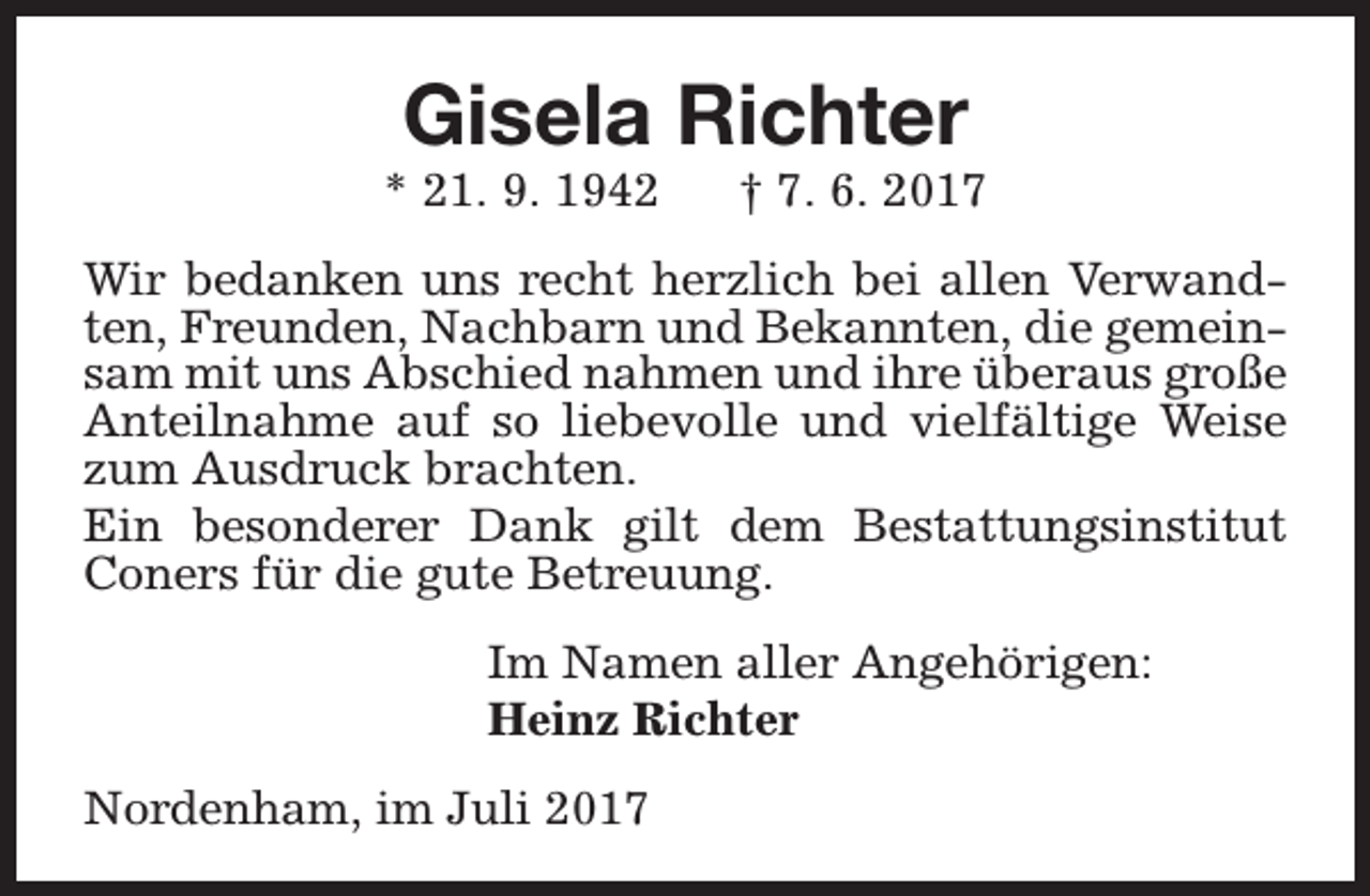 <p>Gisela Richter</p><p>* 21. 9. 1942</p><p>† 7. 6. 2017</p><p>Wir bedanken uns recht herzlich bei allen Verwandten, Freunden, Nachbarn und Bekannten, die gemeinsam mit uns Abschied nahmen und ihre überaus große<br />Anteilnahme auf so liebevolle und vielfältige Weise<br />zum Ausdruck brachten.<br />Ein besonderer Dank gilt dem Bestattungsinstitut<br />Coners für die gute Betreuung.<br />Im Namen aller Angehörigen:<br />Heinz Richter<br />Nordenham, im Juli 2017</p>