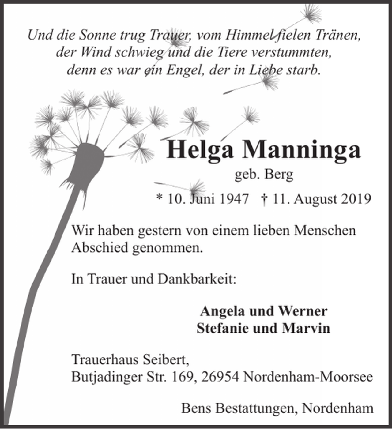 <p>Und die Sonne trug Trauer, vom Himmel fielen Tränen,<br />der Wind schwieg und die Tiere verstummten,<br />denn es war ein Engel, der in Liebe starb.</p><p>Helga Manninga<br />geb. Berg</p><p>* 10. Juni 1947 † 11. August 2019<br />Wir haben gestern von einem lieben Menschen<br />Abschied genommen.<br />In Trauer und Dankbarkeit:<br />Angela und Werner<br />Stefanie und Marvin<br />Trauerhaus Seibert,<br />Butjadinger Str. 169, 26954 Nordenham-Moorsee<br />Bens Bestattungen, Nordenham</p>
