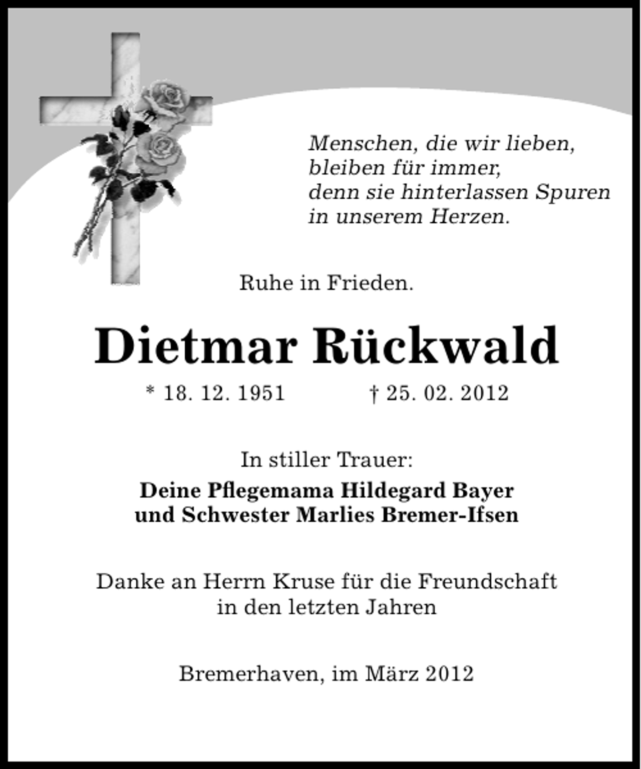 <p>Menschen, die wir lieben,<br />bleiben für immer,<br />denn sie hinterlassen Spuren<br />in unserem Herzen.<br />Ruhe in Frieden.</p><p>Dietmar Rückwald<br />* 18. 12. 1951</p><p>† 25. 02. 2012</p><p>In stiller Trauer:<br />Deine Pﬂegemama Hildegard Bayer<br />und Schwester Marlies Bremer-Ifsen<br />Danke an Herrn Kruse für die Freundschaft<br />in den letzten Jahren<br />Bremerhaven, im März 2012</p>