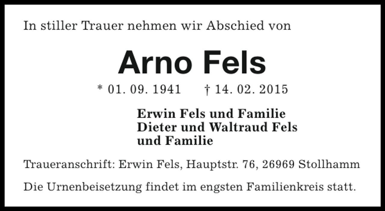 <p>In stiller Trauer nehmen wir Abschied von</p><p>Arno Fels</p><p>* 01. 09. 1941</p><p>† 14. 02. 2015</p><p>Erwin Fels und Familie<br />Dieter und Waltraud Fels<br />und Familie<br />Traueranschrift: Erwin Fels, Hauptstr. 76, 26969 Stollhamm<br />Die Urnenbeisetzung findet im engsten Familienkreis statt.</p>