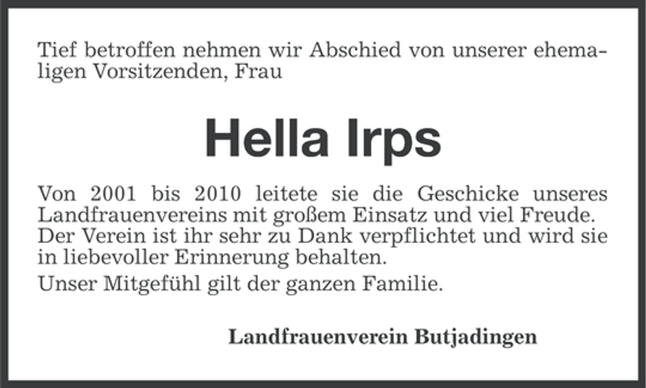 <p>Tief betroffen nehmen wir Abschied von unserer ehemaligen Vorsitzenden, Frau</p>
<p>Hella Irps<br />Von 2001 bis 2010 leitete sie die Geschicke unseres<br />Landfrauenvereins mit großem Einsatz und viel Freude.<br />Der Verein ist ihr sehr zu Dank verpflichtet und wird sie<br />in liebevoller Erinnerung behalten.<br />Unser Mitgefühl gilt der ganzen Familie.<br />Landfrauenverein Butjadingen</p>