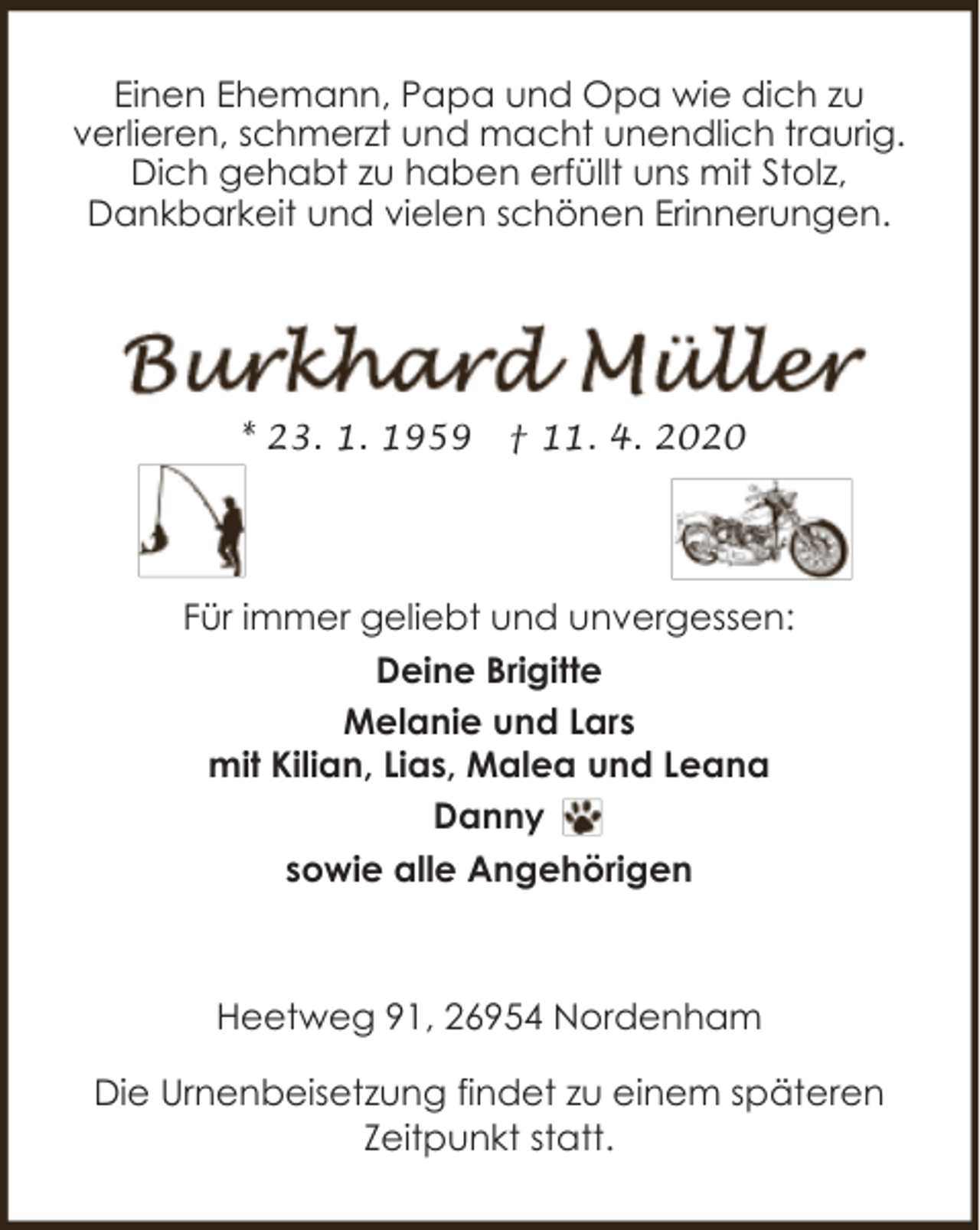 <p>Einen Ehemann, Papa und Opa wie dich zu<br />verlieren, schmerzt und macht unendlich traurig.<br />Dich gehabt zu haben erfüllt uns mit Stolz,<br />Dankbarkeit und vielen schönen Erinnerungen.</p><p>* 23. 1. 1959</p><p>† 11. 4. 2020</p><p>Für immer geliebt und unvergessen:<br />Deine Brigitte<br />Melanie und Lars<br />mit Kilian, Lias, Malea und Leana<br />Danny<br />sowie alle Angehörigen</p><p>Heetweg 91, 26954 Nordenham<br />Die Urnenbeisetzung findet zu einem späteren<br />Zeitpunkt statt.</p>