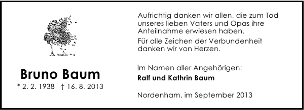 <p>Aufrichtig danken wir allen, die zum Tod<br />unseres lieben Vaters und Opas ihre<br />Anteilnahme erwiesen haben.<br />Für alle Zeichen der Verbundenheit<br />danken wir von Herzen.</p><p>Bruno Baum</p><p>* 2. 2. 1938 † 16. 8. 2013</p><p>Im Namen aller Angehörigen:<br />Ralf und Kathrin Baum<br />Nordenham, im September 2013</p>
