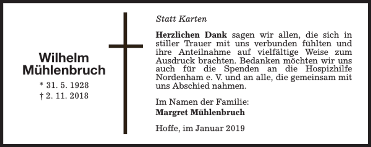 <p>Statt Karten</p><p>Wilhelm<br />Mühlenbruch<br />* 31. 5. 1928<br />† 2. 11. 2018</p><p>Herzlichen Dank sagen wir allen, die sich in<br />stiller Trauer mit uns verbunden fühlten und<br />ihre Anteilnahme auf vielfältige Weise zum<br />Ausdruck brachten. Bedanken möchten wir uns<br />auch für die Spenden an die Hospizhilfe<br />Nordenham e. V. und an alle, die gemeinsam mit<br />uns Abschied nahmen.<br />Im Namen der Familie:<br />Margret Mühlenbruch<br />Hoffe, im Januar 2019</p>