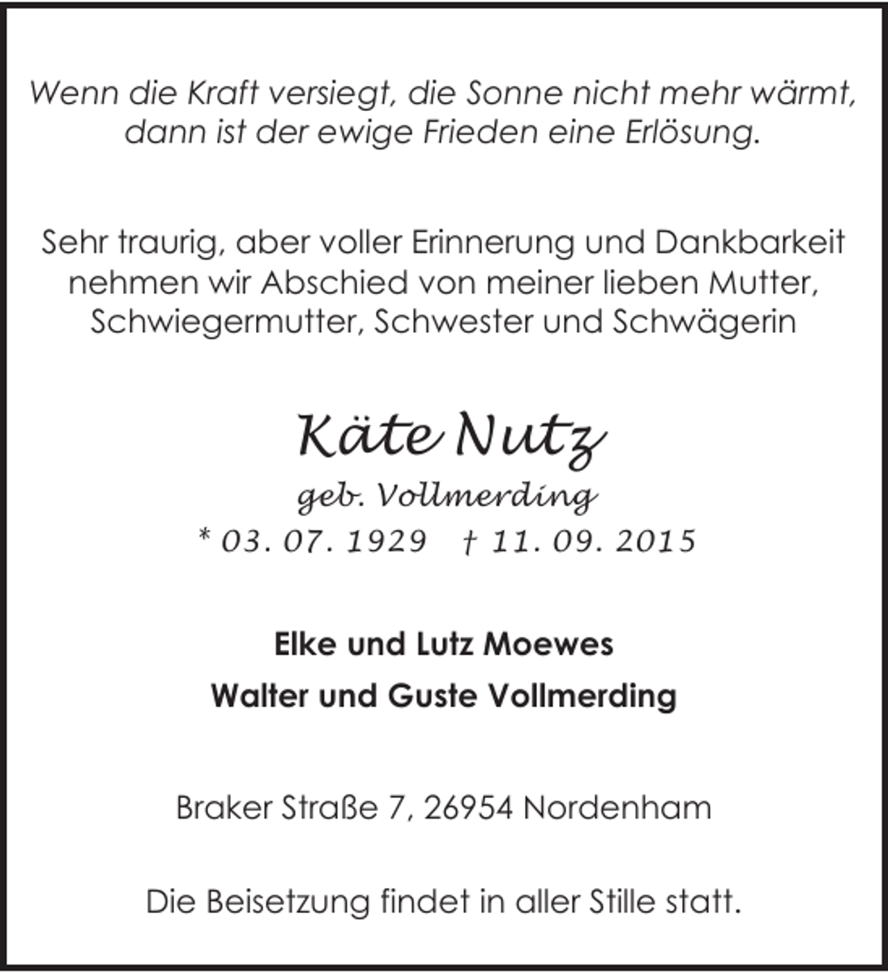 <p>Wenn die Kraft versiegt, die Sonne nicht mehr wärmt,<br />dann ist der ewige Frieden eine Erlösung.<br />Sehr traurig, aber voller Erinnerung und Dankbarkeit<br />nehmen wir Abschied von meiner lieben Mutter,<br />Schwiegermutter, Schwester und Schwägerin</p><p>Käte Nutz<br />geb. Vollmerding<br />* 03. 07. 1929 † 11. 09. 2015</p><p>Elke und Lutz Moewes<br />Walter und Guste Vollmerding<br />Braker Straße 7, 26954 Nordenham<br />Die Beisetzung findet in aller Stille statt.</p>