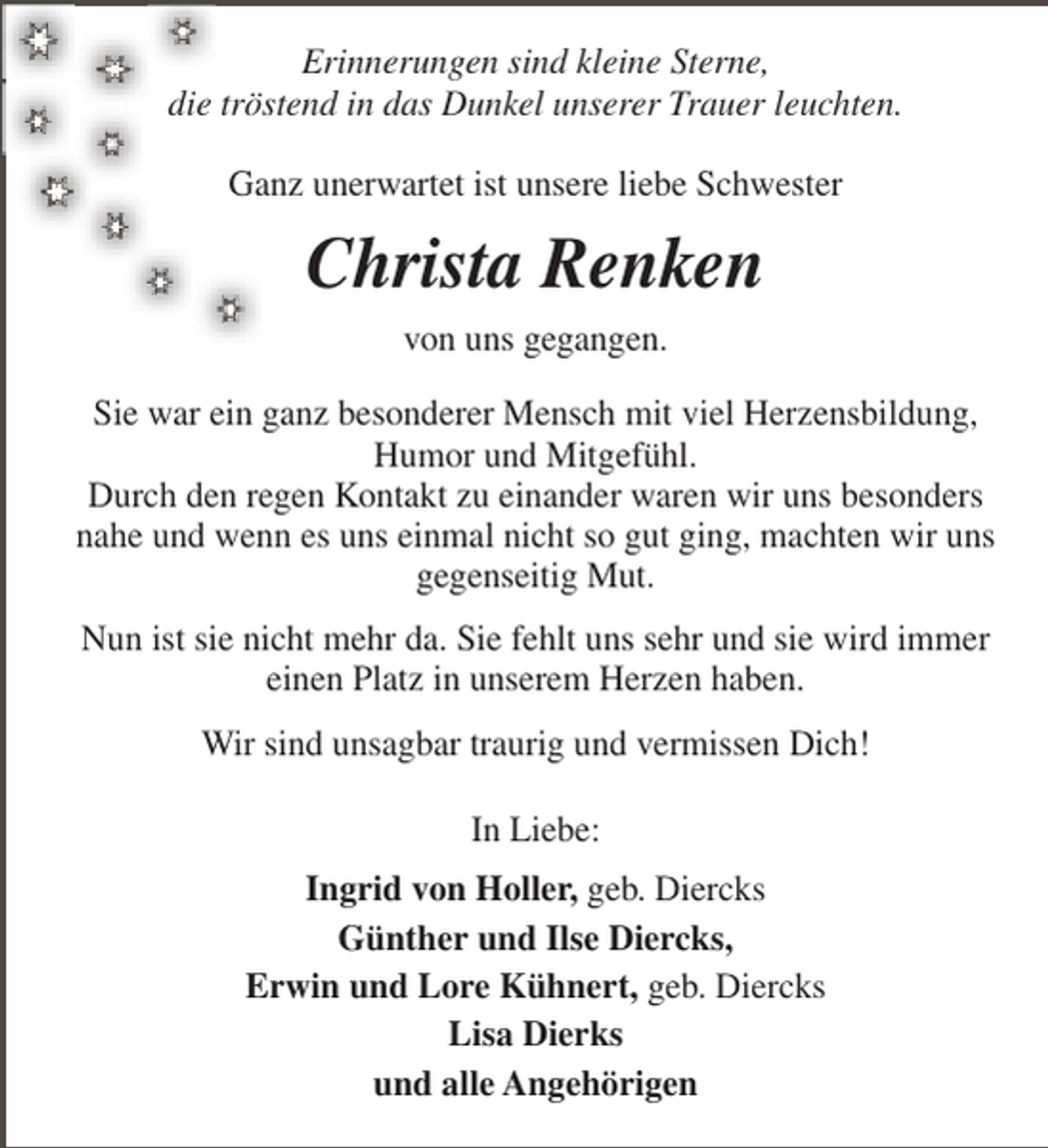 <p>Erinnerungen sind kleine Sterne,<br />die tröstend in das Dunkel unserer Trauer leuchten.<br />Ganz unerwartet ist unsere liebe Schwester</p><p>Christa Renken<br />von uns gegangen.<br />Sie war ein ganz besonderer Mensch mit viel Herzensbildung,<br />Humor und Mitgefühl.<br />Durch den regen Kontakt zu einander waren wir uns besonders<br />nahe und wenn es uns einmal nicht so gut ging, machten wir uns<br />gegenseitig Mut.<br />Nun ist sie nicht mehr da. Sie fehlt uns sehr und sie wird immer<br />einen Platz in unserem Herzen haben.<br />Wir sind unsagbar traurig und vermissen Dich!<br />In Liebe:<br />Ingrid von Holler, geb. Diercks<br />Günther und Ilse Diercks,<br />Erwin und Lore Kühnert, geb. Diercks<br />Lisa Dierks<br />und alle Angehörigen</p>