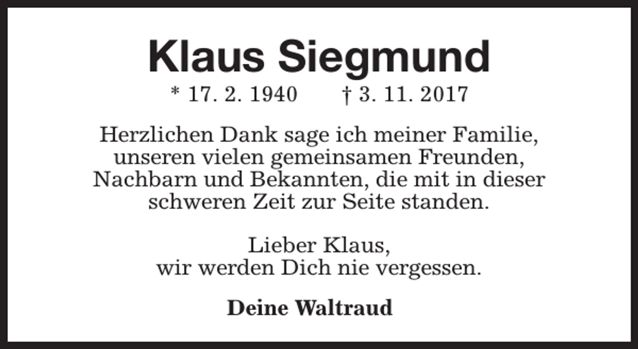 <p>Klaus Siegmund<br />* 17. 2. 1940</p><p>† 3. 11. 2017</p><p>Herzlichen Dank sage ich meiner Familie,<br />unseren vielen gemeinsamen Freunden,<br />Nachbarn und Bekannten, die mit in dieser<br />schweren Zeit zur Seite standen.<br />Lieber Klaus,<br />wir werden Dich nie vergessen.<br />Deine Waltraud</p>