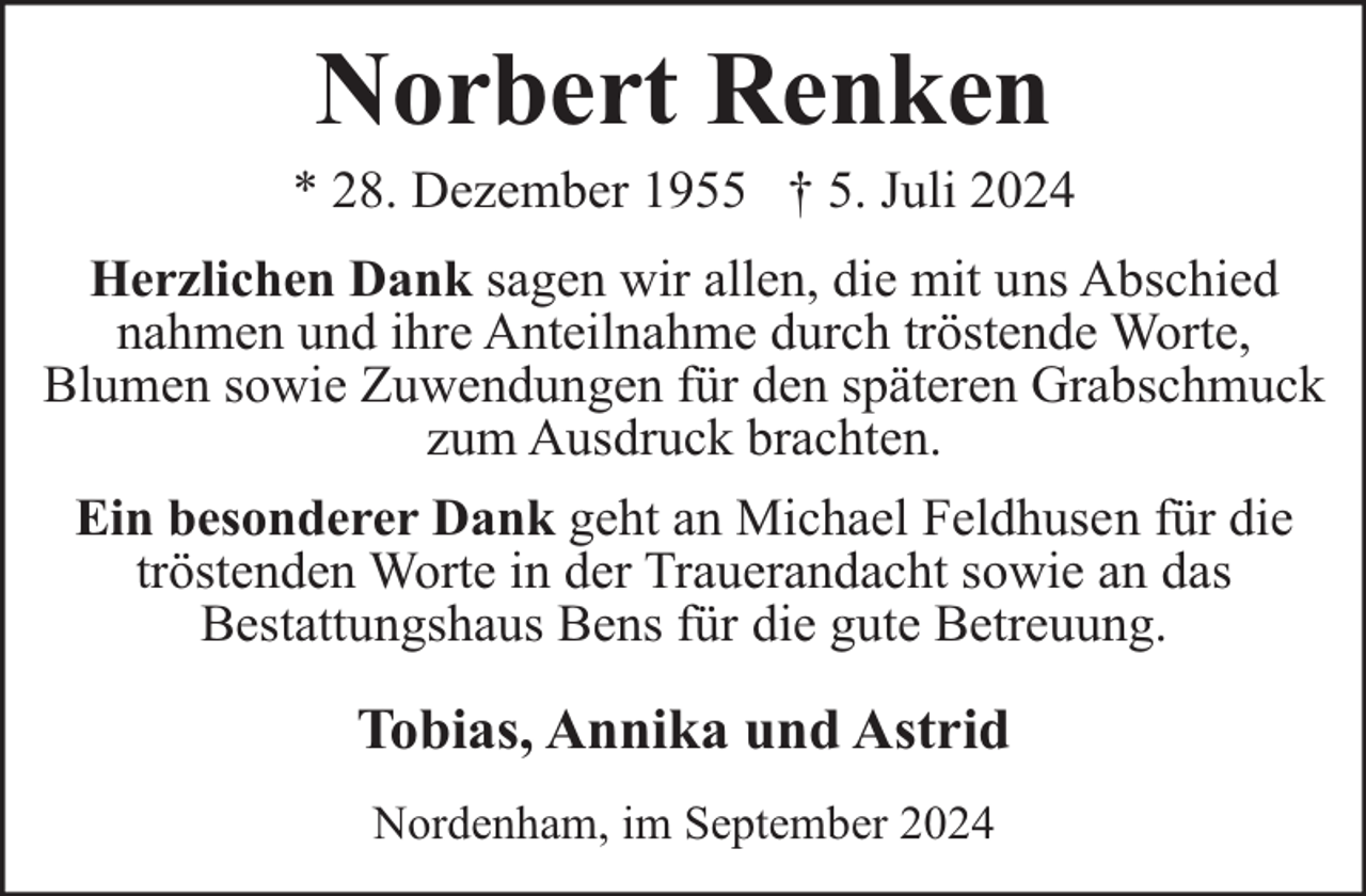 <p>Norbert Renken</p><p>* 28. Dezember 1955 † 5. Juli 2024<br />Herzlichen Dank sagen wir allen, die mit uns Abschied<br />nahmen und ihre Anteilnahme durch tröstende Worte,<br />Blumen sowie Zuwendungen für den späteren Grabschmuck<br />zum Ausdruck brachten.<br />Ein besonderer Dank geht an Michael Feldhusen für die<br />tröstenden Worte in der Trauerandacht sowie an das<br />Bestattungshaus Bens für die gute Betreuung.</p><p>Tobias, Annika und Astrid<br />Nordenham, im September 2024</p>