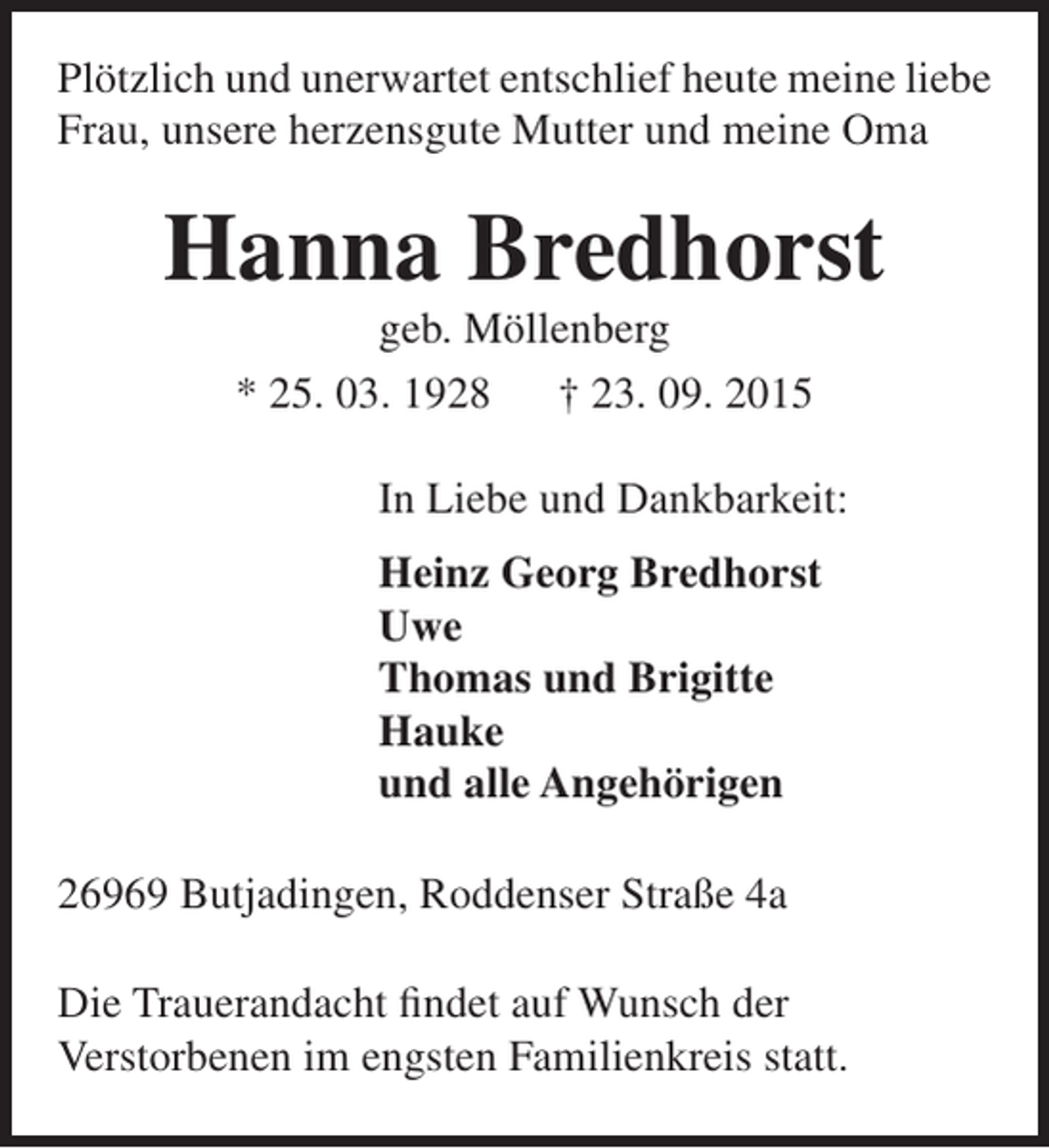 <p>Plötzlich und unerwartet entschlief heute meine liebe<br />Frau, unsere herzensgute Mutter und meine Oma</p><p>Hanna Bredhorst<br />geb. Möllenberg<br />* 25. 03. 1928<br />† 23. 09. 2015</p><p>In Liebe und Dankbarkeit:<br />Heinz Georg Bredhorst<br />Uwe<br />Thomas und Brigitte<br />Hauke<br />und alle Angehörigen<br />26969 Butjadingen, Roddenser Straße 4a<br />Die Trauerandacht findet auf Wunsch der<br />Verstorbenen im engsten Familienkreis statt.</p>