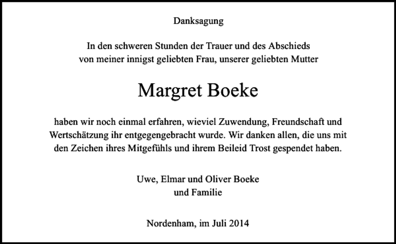 <p>Danksagung<br />In den schweren Stunden der Trauer und des Abschieds<br />von meiner innigst geliebten Frau, unserer geliebten Mutter</p><p>Margret Boeke<br />haben wir noch einmal erfahren, wieviel Zuwendung, Freundschaft und<br />Wertschätzung ihr entgegengebracht wurde. Wir danken allen, die uns mit<br />den Zeichen ihres Mitgefühls und ihrem Beileid Trost gespendet haben.<br />Uwe, Elmar und Oliver Boeke<br />und Familie<br />Nordenham, im Juli 2014</p>
