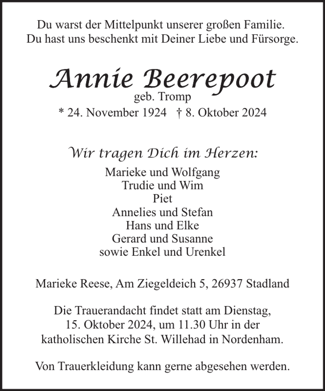 <p>Du warst der Mittelpunkt unserer großen Familie.<br />Du hast uns beschenkt mit Deiner Liebe und Fürsorge.</p>
<p>geb. Tromp<br />* 24. November 1924 † 8. Oktober 2024<br />Wir tragen Dich im Herzen:<br />Marieke und Wolfgang<br />Trudie und Wim<br />Piet<br />Annelies und Stefan<br />Hans und Elke<br />Gerard und Susanne<br />sowie Enkel und Urenkel<br />Marieke Reese, Am Ziegeldeich 5, 26937 Stadland<br />Die Trauerandacht findet statt am Dienstag,<br />15. Oktober 2024, um 11.30 Uhr in der<br />katholischen Kirche St. Willehad in Nordenham.<br />Von Trauerkleidung kann gerne abgesehen werden.</p>