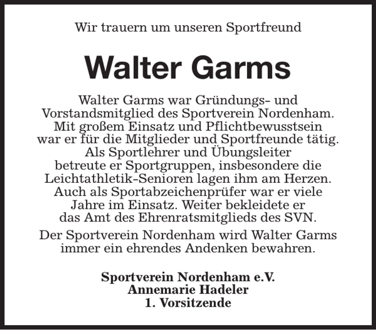 <p>Wir trauern um unseren Sportfreund</p><p>Walter Garms<br />Walter Garms war Gründungs- und<br />Vorstandsmitglied des Sportverein Nordenham.<br />Mit großem Einsatz und Pflichtbewusstsein<br />war er für die Mitglieder und Sportfreunde tätig.<br />Als Sportlehrer und Übungsleiter<br />betreute er Sportgruppen, insbesondere die<br />Leichtathletik-Senioren lagen ihm am Herzen.<br />Auch als Sportabzeichenprüfer war er viele<br />Jahre im Einsatz. Weiter bekleidete er<br />das Amt des Ehrenratsmitglieds des SVN.<br />Der Sportverein Nordenham wird Walter Garms<br />immer ein ehrendes Andenken bewahren.<br />Sportverein Nordenham e.V.<br />Annemarie Hadeler<br />1. Vorsitzende</p>