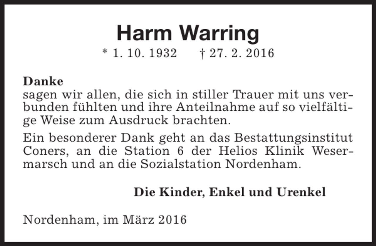 <p>Harm Warring</p><p>* 1. 10. 1932</p><p>† 27. 2. 2016</p><p>Danke<br />sagen wir allen, die sich in stiller Trauer mit uns verbunden fühlten und ihre Anteilnahme auf so vielfältige Weise zum Ausdruck brachten.<br />Ein besonderer Dank geht an das Bestattungsinstitut<br />Coners, an die Station 6 der Helios Klinik Wesermarsch und an die Sozialstation Nordenham.<br />Die Kinder, Enkel und Urenkel<br />Nordenham, im März 2016</p>