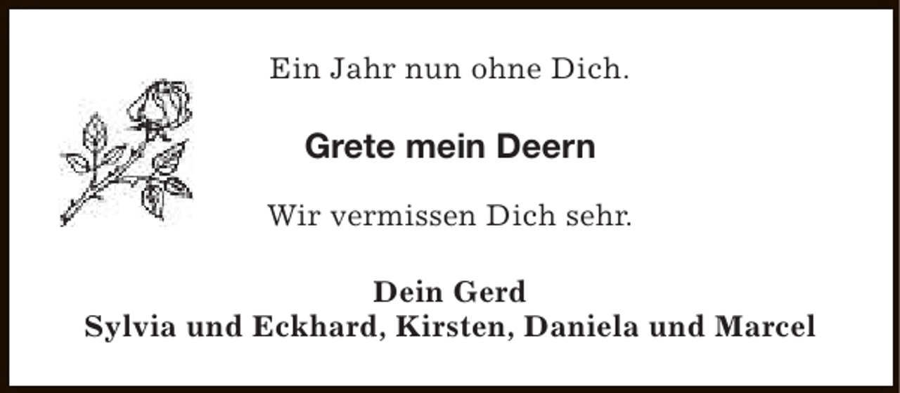 <p>Ein Jahr nun ohne Dich.</p><p>Grete mein Deern<br />Wir vermissen Dich sehr.<br />Dein Gerd<br />Sylvia und Eckhard, Kirsten, Daniela und Marcel</p>