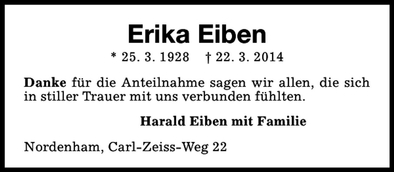 <p>Erika Eiben</p><p>* 25. 3. 1928</p><p>† 22. 3. 2014</p><p>Danke für die Anteilnahme sagen wir allen, die sich<br />in stiller Trauer mit uns verbunden fühlten.<br />Harald Eiben mit Familie<br />Nordenham, Carl-Zeiss-Weg 22</p>