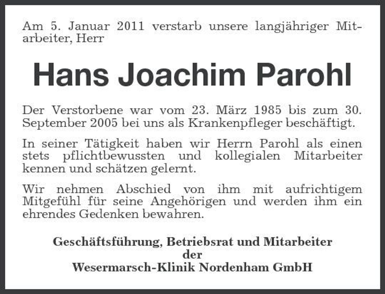 <p>Am 5. Januar 2011 verstarb unsere langjähriger Mitarbeiter, Herr</p><p>Hans Joachim Parohl<br />Der Verstorbene war vom 23. März 1985 bis zum 30. September 2005 bei uns als Krankenpfleger beschäftigt. In seiner Tätigkeit haben wir Herrn Parohl als einen stets pflichtbewussten und kollegialen Mitarbeiter kennen und schätzen gelernt. Wir nehmen Abschied von ihm mit aufrichtigem Mitgefühl für seine Angehörigen und werden ihm ein ehrendes Gedenken bewahren. Geschäftsführung, Betriebsrat und Mitarbeiter der Wesermarsch-Klinik Nordenham GmbH</p>
